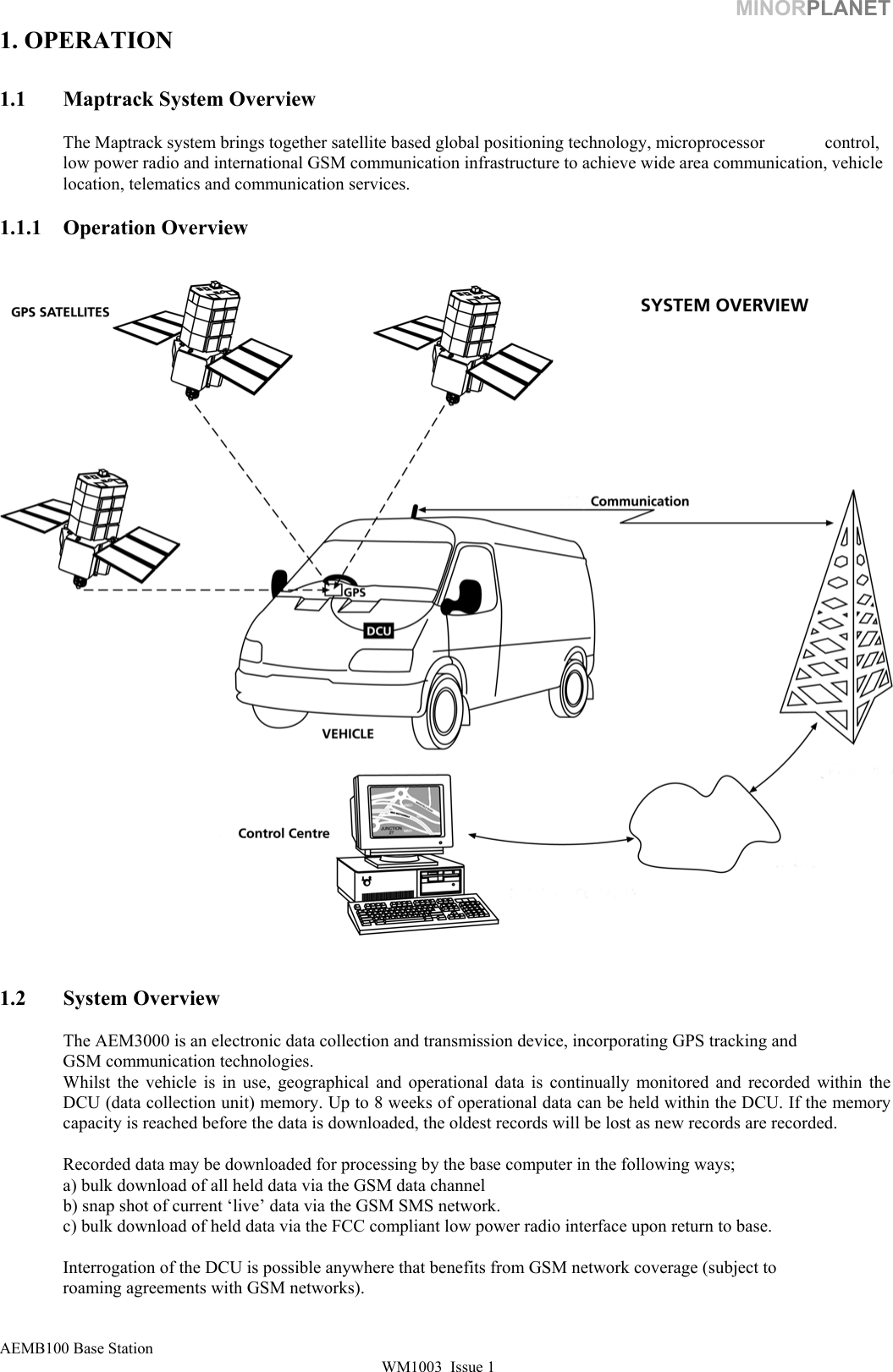 MINORPLANET 1. OPERATION  1.1  Maptrack System Overview   The Maptrack system brings together satellite based global positioning technology, microprocessor   control, low power radio and international GSM communication infrastructure to achieve wide area communication, vehicle location, telematics and communication services.  1.1.1 Operation Overview      1.2 System Overview    The AEM3000 is an electronic data collection and transmission device, incorporating GPS tracking and    GSM communication technologies. Whilst the vehicle is in use, geographical and operational data is continually monitored and recorded within the DCU (data collection unit) memory. Up to 8 weeks of operational data can be held within the DCU. If the memory capacity is reached before the data is downloaded, the oldest records will be lost as new records are recorded.    Recorded data may be downloaded for processing by the base computer in the following ways;    a) bulk download of all held data via the GSM data channel   b) snap shot of current ‘live’ data via the GSM SMS network.   c) bulk download of held data via the FCC compliant low power radio interface upon return to base.    Interrogation of the DCU is possible anywhere that benefits from GSM network coverage (subject to    roaming agreements with GSM networks). AEMB100 Base Station WM1003  Issue 1   