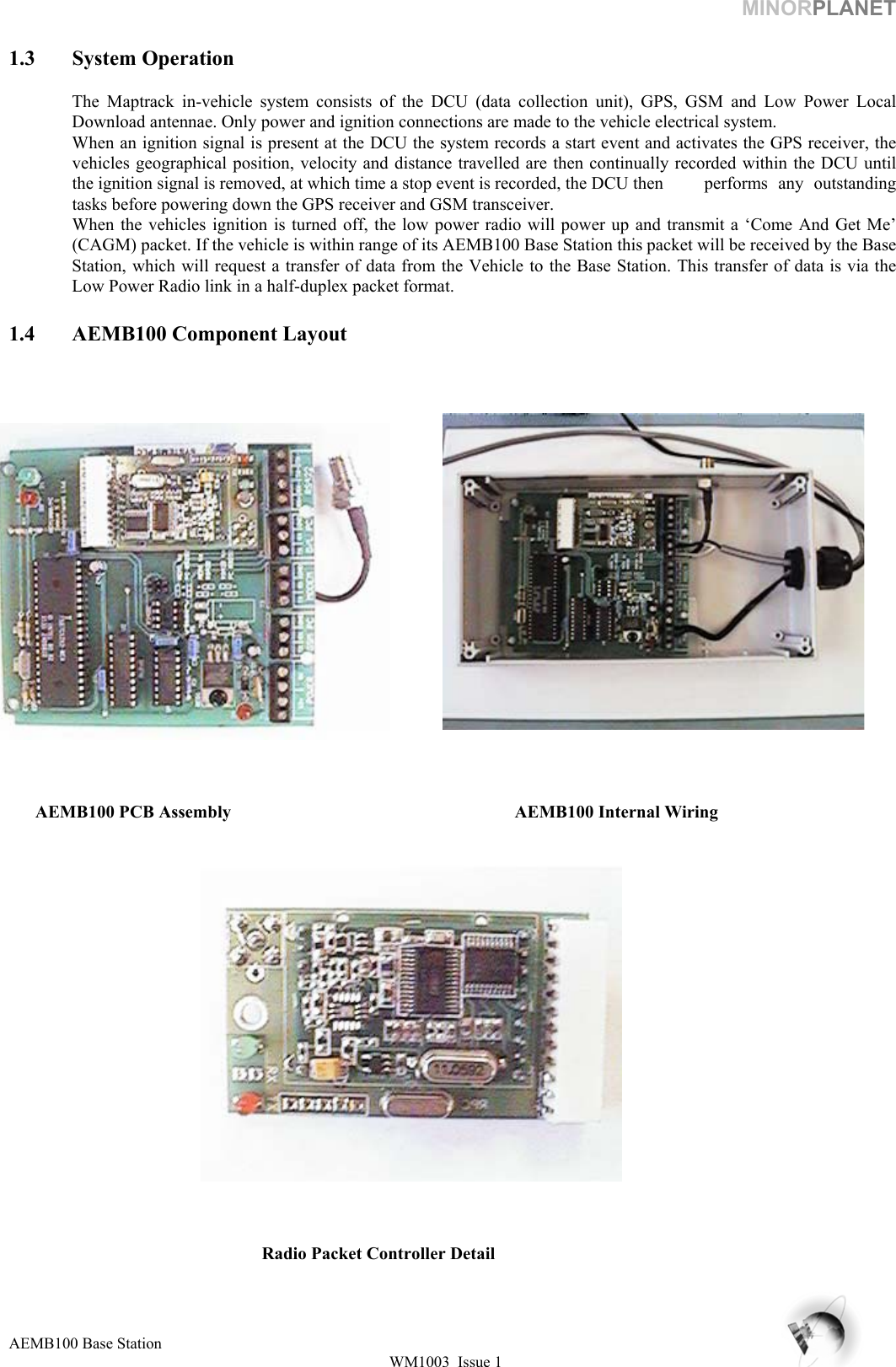 MINORPLANET  1.3 System Operation  The Maptrack in-vehicle system consists of the DCU (data collection unit), GPS, GSM and Low Power Local Download antennae. Only power and ignition connections are made to the vehicle electrical system. When an ignition signal is present at the DCU the system records a start event and activates the GPS receiver, the vehicles geographical position, velocity and distance travelled are then continually recorded within the DCU until the ignition signal is removed, at which time a stop event is recorded, the DCU then  performs  any  outstanding tasks before powering down the GPS receiver and GSM transceiver. When the vehicles ignition is turned off, the low power radio will power up and transmit a ‘Come And Get Me’ (CAGM) packet. If the vehicle is within range of its AEMB100 Base Station this packet will be received by the Base Station, which will request a transfer of data from the Vehicle to the Base Station. This transfer of data is via the Low Power Radio link in a half-duplex packet format.   1.4  AEMB100 Component Layout                AEMB100 PCB Assembly     AEMB100 Internal Wiring           Radio Packet Controller Detail   AEMB100 Base Station WM1003  Issue 1   