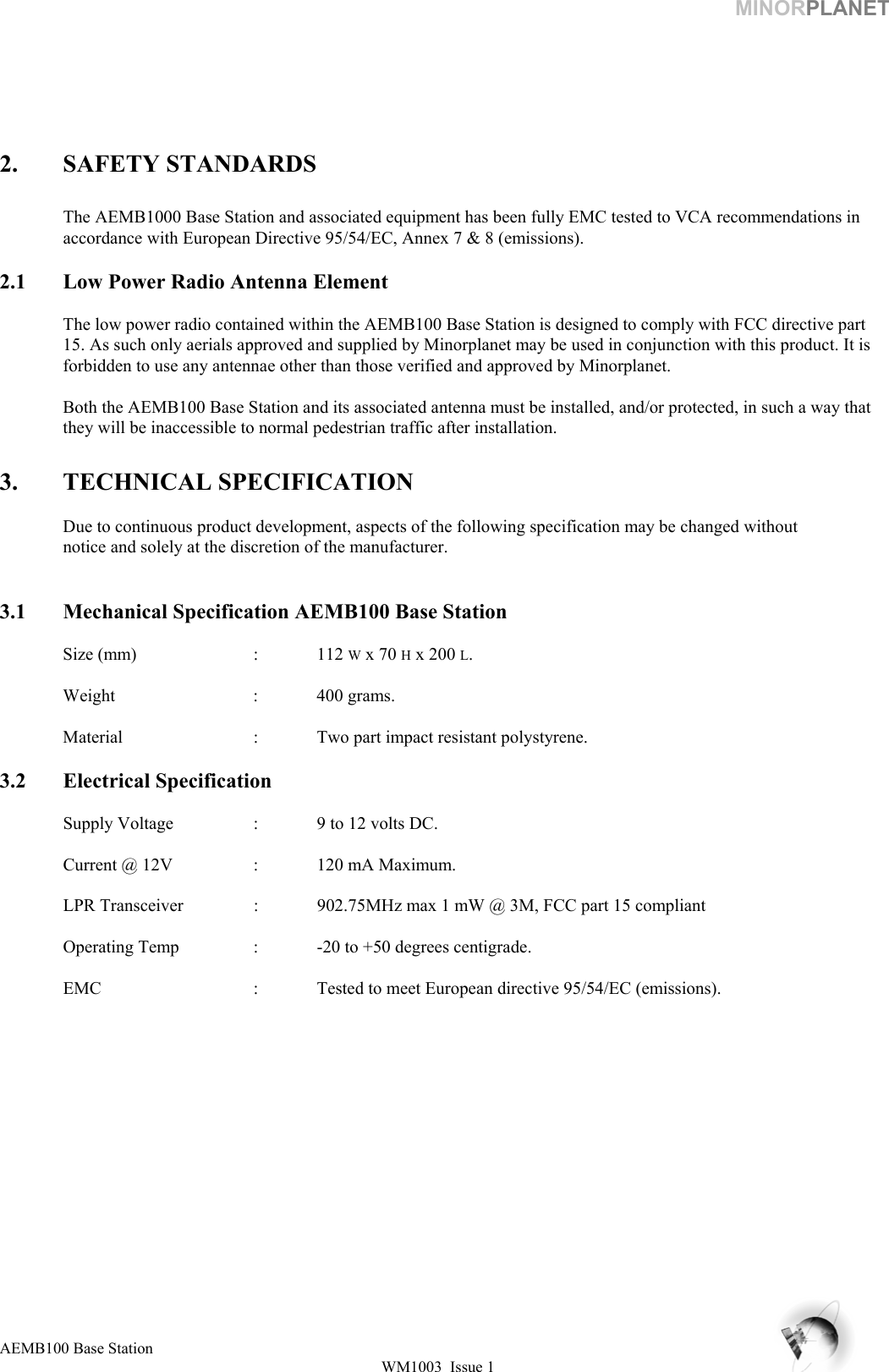 MINORPLANET       2. SAFETY STANDARDS  The AEMB1000 Base Station and associated equipment has been fully EMC tested to VCA recommendations in accordance with European Directive 95/54/EC, Annex 7 &amp; 8 (emissions).  2.1  Low Power Radio Antenna Element  The low power radio contained within the AEMB100 Base Station is designed to comply with FCC directive part 15. As such only aerials approved and supplied by Minorplanet may be used in conjunction with this product. It is forbidden to use any antennae other than those verified and approved by Minorplanet.    Both the AEMB100 Base Station and its associated antenna must be installed, and/or protected, in such a way that they will be inaccessible to normal pedestrian traffic after installation.  3.  TECHNICAL SPECIFICATION     Due to continuous product development, aspects of the following specification may be changed without    notice and solely at the discretion of the manufacturer.   3.1  Mechanical Specification AEMB100 Base Station   Size (mm)  : 112 W x 70 H x 200 L.    Weight   : 400 grams.    Material     :  Two part impact resistant polystyrene.  3.2 Electrical Specification    Supply Voltage    :  9 to 12 volts DC.    Current @ 12V    :  120 mA Maximum.          LPR Transceiver    :  902.75MHz max 1 mW @ 3M, FCC part 15 compliant    Operating Temp    :  -20 to +50 degrees centigrade.    EMC       :  Tested to meet European directive 95/54/EC (emissions).     AEMB100 Base Station WM1003  Issue 1   