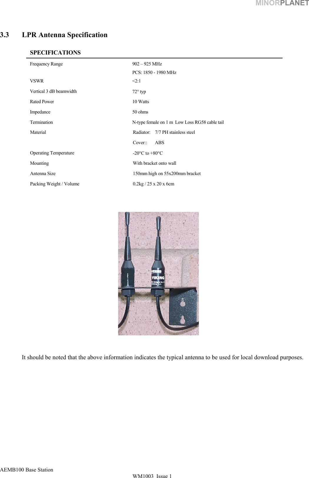 MINORPLANET    3.3  LPR Antenna Specification   SPECIFICATIONS Frequency Range  902 – 925 MHz PCS: 1850 - 1980 MHz VSWR &lt;2:1 Vertical 3 dB beamwidth  72° typ Rated Power  10 Watts Impedance 50 ohms Termination  N-type female on 1 m  Low Loss RG58 cable tail Material  Radiator:   7/7 PH stainless steel Cover:: ABS  Operating Temperature  -20°C to +80°C Mounting  With bracket onto wall Antenna Size  150mm high on 55x200mm bracket Packing Weight / Volume  0.2kg / 25 x 20 x 6cm                           It should be noted that the above information indicates the typical antenna to be used for local download purposes.             AEMB100 Base Station WM1003  Issue 1   