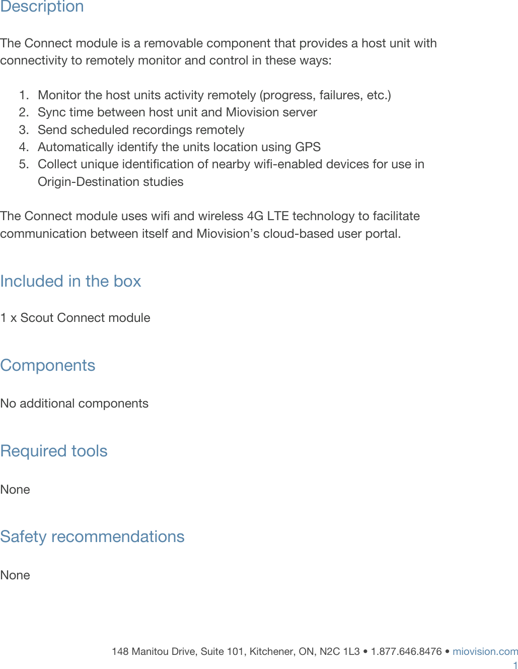     Description  The Connect module is a removable component that provides a host unit with connectivity to remotely monitor and control in these ways:  1. Monitor the host units activity remotely (progress, failures, etc.) 2. Sync time between host unit and Miovision server 3. Send scheduled recordings remotely 4. Automatically identify the units location using GPS 5. Collect unique identification of nearby wifi-enabled devices for use in Origin-Destination studies  The Connect module uses wifi and wireless 4G LTE technology to facilitate communication between itself and Miovision&rsquo;s cloud-based user portal.  Included in the box   1 x Scout Connect module   Components  No additional components  Required tools   None  Safety recommendations  None   148 Manitou Drive, Suite 101, Kitchener, ON, N2C 1L3 &bull; 1.877.646.8476 &bull;​ ​miovision.com 1 
