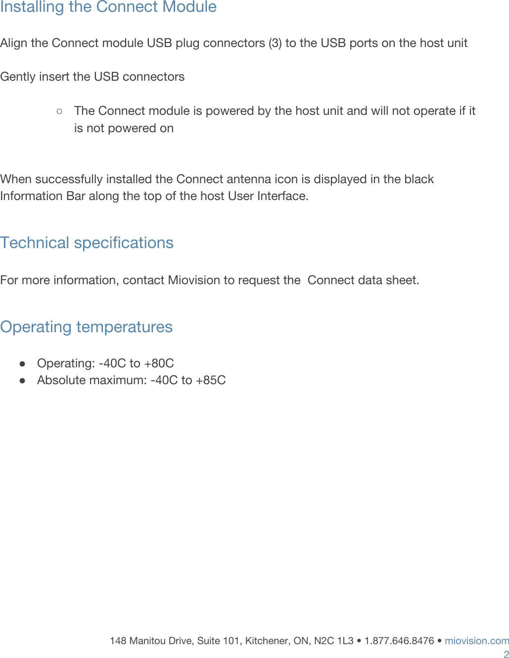     Installing the Connect Module  Align the Connect module USB plug connectors (3) to the USB ports on the host unit  Gently insert the USB connectors     ○The Connect module is powered by the host unit and will not operate if it is not powered on   When successfully installed the Connect antenna icon is displayed in the black Information Bar along the top of the host User Interface.  Technical specifications  For more information, contact Miovision to request the  Connect data sheet.  Operating temperatures  ●Operating: -40C to +80C ●Absolute maximum: -40C to +85C             148 Manitou Drive, Suite 101, Kitchener, ON, N2C 1L3 &bull; 1.877.646.8476 &bull;​ ​miovision.com 2 