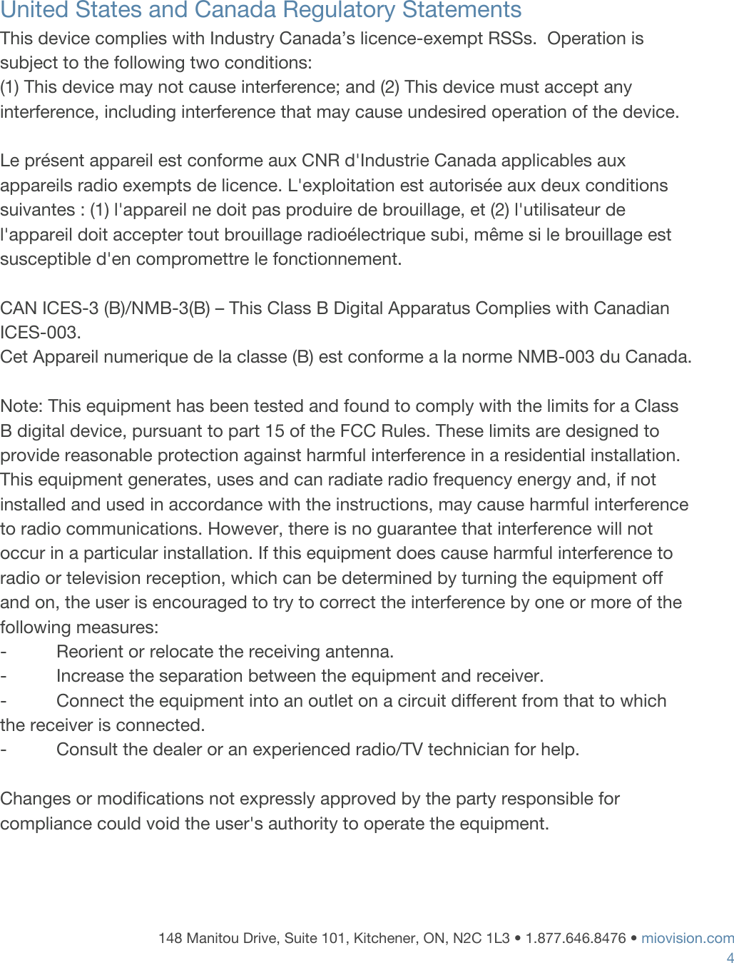     United States and Canada Regulatory Statements This device complies with Industry Canada&rsquo;s licence-exempt RSSs.  Operation is subject to the following two conditions: (1) This device may not cause interference; and (2) This device must accept any interference, including interference that may cause undesired operation of the device.  Le pr&eacute;sent appareil est conforme aux CNR d'Industrie Canada applicables aux appareils radio exempts de licence. L'exploitation est autoris&eacute;e aux deux conditions suivantes : (1) l'appareil ne doit pas produire de brouillage, et (2) l'utilisateur de l'appareil doit accepter tout brouillage radio&eacute;lectrique subi, m&ecirc;me si le brouillage est susceptible d'en compromettre le fonctionnement.  CAN ICES-3 (B)/NMB-3(B) &ndash; This Class B Digital Apparatus Complies with Canadian ICES-003. Cet Appareil numerique de la classe (B) est conforme a la norme NMB-003 du Canada.   Note: This equipment has been tested and found to comply with the limits for a Class B digital device, pursuant to part 15 of the FCC Rules. These limits are designed to provide reasonable protection against harmful interference in a residential installation. This equipment generates, uses and can radiate radio frequency energy and, if not installed and used in accordance with the instructions, may cause harmful interference to radio communications. However, there is no guarantee that interference will not occur in a particular installation. If this equipment does cause harmful interference to radio or television reception, which can be determined by turning the equipment off and on, the user is encouraged to try to correct the interference by one or more of the following measures: -          Reorient or relocate the receiving antenna. -          Increase the separation between the equipment and receiver. -          Connect the equipment into an outlet on a circuit different from that to which the receiver is connected. -          Consult the dealer or an experienced radio/TV technician for help.   Changes or modifications not expressly approved by the party responsible for compliance could void the user's authority to operate the equipment.    148 Manitou Drive, Suite 101, Kitchener, ON, N2C 1L3 &bull; 1.877.646.8476 &bull;​ ​miovision.com 4 