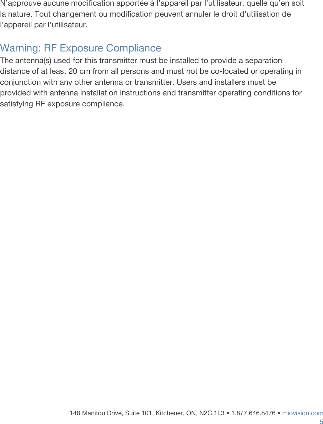     N&rsquo;approuve aucune modification apport&eacute;e &agrave; l&rsquo;appareil par l&rsquo;utilisateur, quelle qu&rsquo;en soit la nature. Tout changement ou modification peuvent annuler le droit d&rsquo;utilisation de l&rsquo;appareil par l&rsquo;utilisateur.  Warning: RF Exposure Compliance The antenna(s) used for this transmitter must be installed to provide a separation distance of at least 20 cm from all persons and must not be co-located or operating in conjunction with any other antenna or transmitter. Users and installers must be provided with antenna installation instructions and transmitter operating conditions for satisfying RF exposure compliance.     148 Manitou Drive, Suite 101, Kitchener, ON, N2C 1L3 &bull; 1.877.646.8476 &bull;​ ​miovision.com 5 