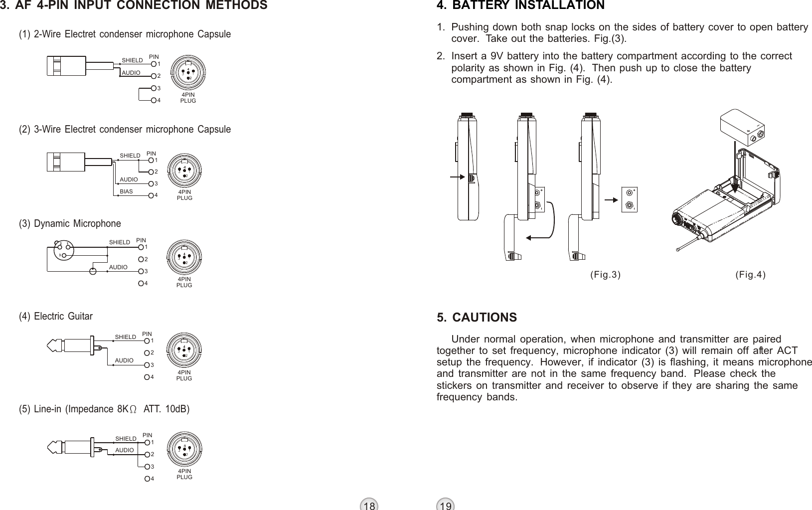 18 19BELT PACK TRANSMITTER BELT PACK TRANSMITTER3. AF 4-PIN INPUT CONNECTION METHODS(1) 2-Wire Electret condenser microphone Capsule(2) 3-Wire Electret condenser microphone Capsule(3) Dynamic Microphone(4) Electric Guitar(5) Line-in (Impedance 8K  ATT. 10dB) AUDIOSHIELD4321PIN4PINPLUGSHIELDAUDIOBIAS34PIN124PINPLUGAUDIOSHIELD 1432PIN4PINPLUGSHIELDAUDIO32 1 PIN43214PINPLUGSHIELDAUDIO1342PIN4PINPLUG4. BATTERY INSTALLATION1. Pushing down both snap locks on the sides of battery cover to open battery cover.  Take out the batteries. Fig.(3). 2. Insert a 9V battery into the battery compartment according to the correct polarity as shown in Fig. (4).  Then push up to close the battery compartment as shown in Fig. (4).(Fig.4)(Fig.3)Under normal operation, when microphone and transmitter are paired together to set frequency, microphone indicator (3) will remain off after ACT setup the frequency.  However, if indicator (3) is flashing, it means microphone and transmitter are not in the same frequency band.  Please check the stickers on transmitter and receiver to observe if they are sharing the same frequency bands.5. CAUTIONS