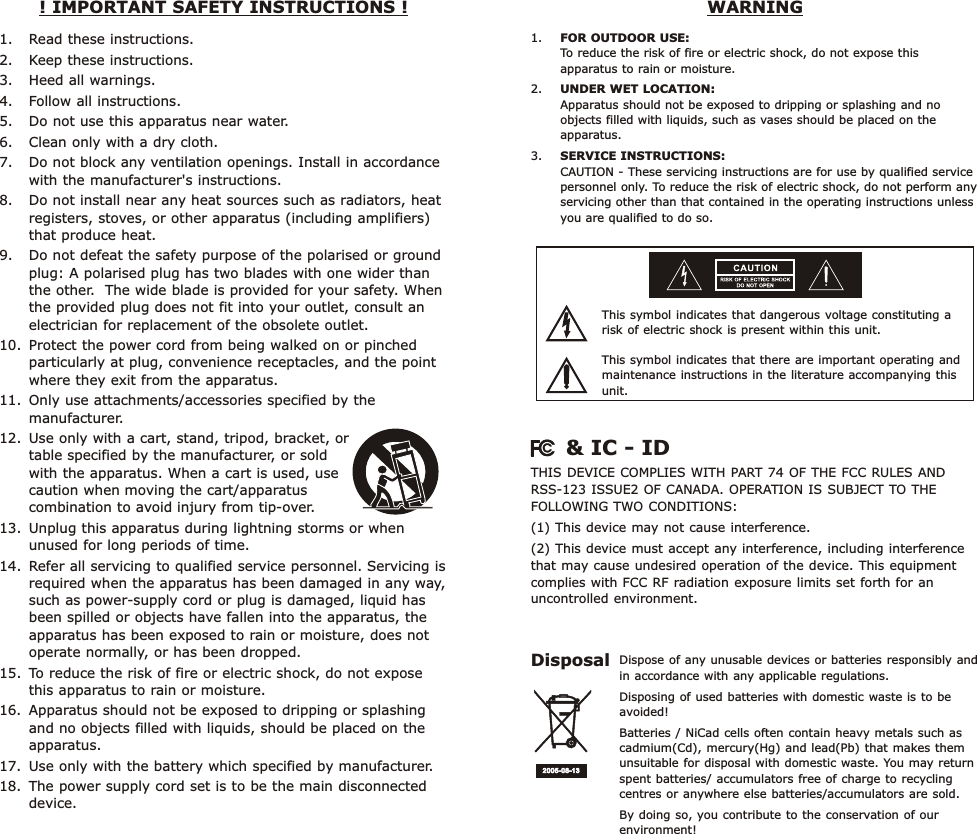 1. Read these instructions. 2. Keep these instructions.3. Heed all warnings. 4. Follow all instructions. 5. Do not use this apparatus near water. 6. Clean only with a dry cloth. 7. Do not block any ventilation openings. Install in accordance with the manufacturer&apos;s instructions. 8. Do not install near any heat sources such as radiators, heat registers, stoves, or other apparatus (including amplifiers) that produce heat. 9. Do not defeat the safety purpose of the polarised or ground plug: A polarised plug has two blades with one wider than the other.  The wide blade is provided for your safety. When the provided plug does not fit into your outlet, consult an electrician for replacement of the obsolete outlet. 10. Protect the power cord from being walked on or pinched particularly at plug, convenience receptacles, and the point where they exit from the apparatus. 11. Only use attachments/accessories specified by the manufacturer.  12. Use only with a cart, stand, tripod, bracket, or              table specified by the manufacturer, or sold                    with the apparatus. When a cart is used, use             caution when moving the cart/apparatus            combination to avoid injury from tip-over. 13. Unplug this apparatus during lightning storms or when unused for long periods of time. 14. Refer all servicing to qualified service personnel. Servicing is required when the apparatus has been damaged in any way, such as power-supply cord or plug is damaged, liquid has been spilled or objects have fallen into the apparatus, the apparatus has been exposed to rain or moisture, does not operate normally, or has been dropped. 15. To reduce the risk of fire or electric shock, do not expose this apparatus to rain or moisture. 16. Apparatus should not be exposed to dripping or splashing and no objects filled with liquids, should be placed on the apparatus.17. Use only with the battery which specified by manufacturer. 18. The power supply cord set is to be the main disconnected device.! IMPORTANT SAFETY INSTRUCTIONS !  WARNINGThis symbol indicates that dangerous voltage constituting a risk of electric shock is present within this unit.This symbol indicates that there are important operating and maintenance instructions in the literature accompanying this unit.1. FOR OUTDOOR USE:To reduce the risk of fire or electric shock, do not expose this apparatus to rain or moisture.2. UNDER WET LOCATION:Apparatus should not be exposed to dripping or splashing and no objects filled with liquids, such as vases should be placed on the apparatus.3. SERVICE INSTRUCTIONS:CAUTION - These servicing instructions are for use by qualified service personnel only. To reduce the risk of electric shock, do not perform any servicing other than that contained in the operating instructions unless you are qualified to do so.Dispose of any unusable devices or batteries responsibly and in accordance with any applicable regulations.Disposing of used batteries with domestic waste is to be avoided!Batteries / NiCad cells often contain heavy metals such as cadmium(Cd), mercury(Hg) and lead(Pb) that makes them unsuitable for disposal with domestic waste. You may return spent batteries/ accumulators free of charge to recycling centres or anywhere else batteries/accumulators are sold.By doing so, you contribute to the conservation of our environment!Disposal2005- 08-132005- 08-13THIS DEVICE COMPLIES WITH PART 74 OF THE FCC RULES AND RSS-123 ISSUE2 OF CANADA. OPERATION IS SUBJECT TO THE FOLLOWING TWO CONDITIONS: (1) This device may not cause interference.(2) This device must accept any interference, including interference that may cause undesired operation of the device. This equipment complies with FCC RF radiation exposure limits set forth for an uncontrolled environment.    &amp; IC - ID