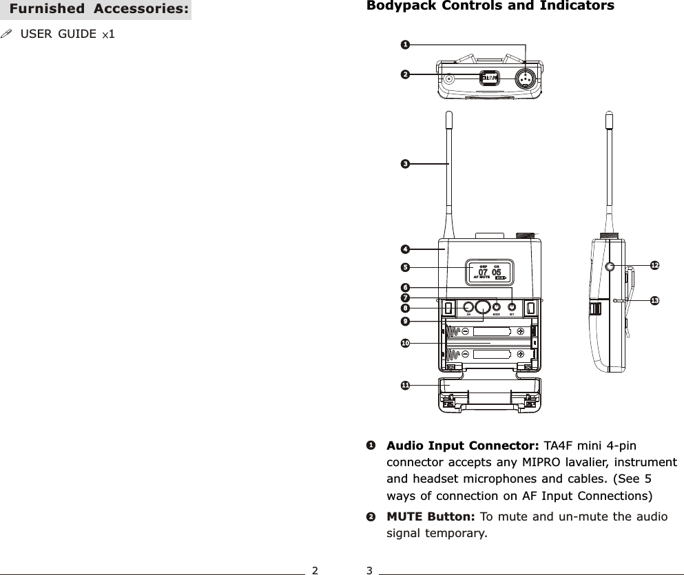 07  05             07  05             AF MUTECH  GRP2233445588111112121313101011667799MUTE Button: To mute and un-mute the audio signal temporary.Audio Input Connector: TA4F mini 4-pin connector accepts any MIPRO lavalier, instrument and headset microphones and cables. (See 5 ways of connection on AF Input Connections)2211Bodypack Controls and Indicators!USER  GUIDE  ×1Furnished  Accessories:23Bodypack  Transmitter Bodypack  Transmitter