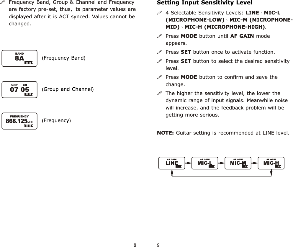 !Frequency Band, Group &amp; Channel and Frequency are factory pre-set, thus, its parameter values are displayed after it is ACT synced. Values cannot be changed.( )Frequency Band( )Group and Channel( )Frequency07 05GRP CH8ABAND868.125FREQUENCYMHzSetting Input Sensitivity Level!4 Selectable Sensitivity Levels: LINE、MIC-L (MICROPHONE-LOW)、MIC-M (MICROPHONE- MID)、MIC-H (MICROPHONE-HIGH).!Press MODE button until   mode appears.!Press SET button once to activate function. !Press SET button to select the desired sensitivity level.!Press MODE button to confirm and save the change.  !The higher the sensitivity level, the lower the dynamic range of input signals. Meanwhile noise will increase, and the feedback problem will be getting more serious.NOTE: Guitar setting is recommended at LINE level.AF GAIN89Bodypack  Transmitter Bodypack  TransmitterLINEAF GAINMIC-L MIC-M MIC-HAF GAIN AF GAIN AF GAIN