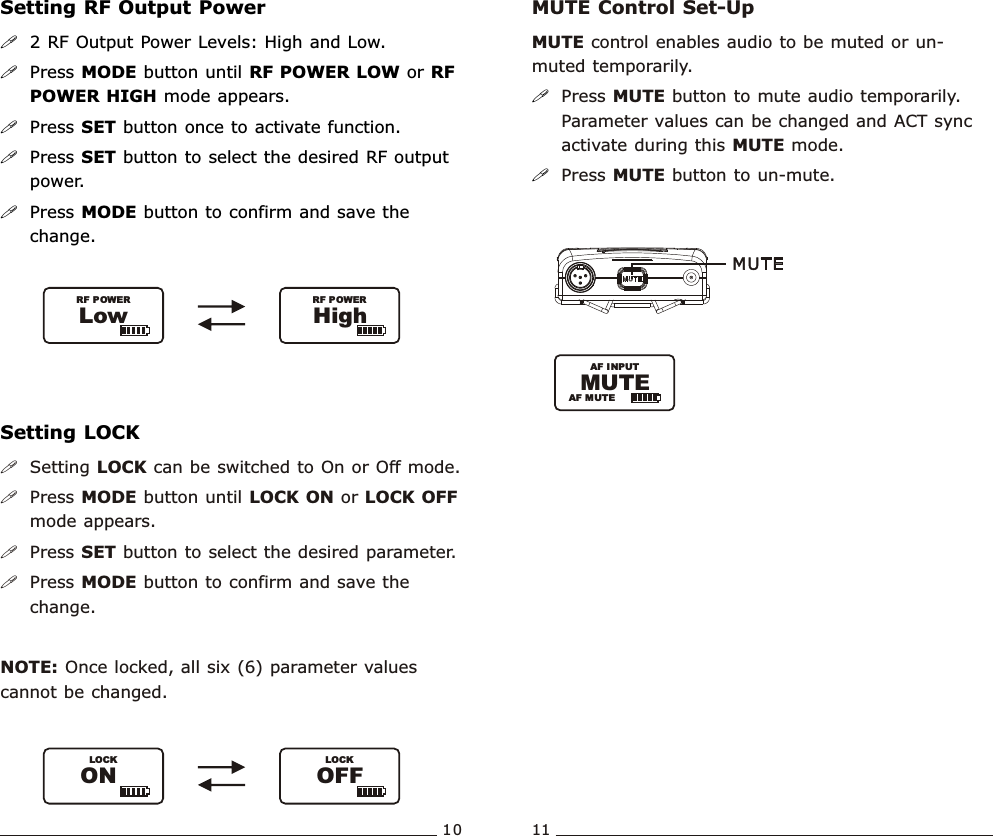 Setting RF Output Power!2 RF Output Power Levels: High and Low.!Press MODE button until RF POWER LOW or RF POWER HIGH mode appears.!Press SET button once to activate function. !Press SET button to select the desired RF output power.!Press MODE button to confirm and save the change. LowRF POWERHighRF POWER10 11Bodypack  Transmitter Bodypack  TransmitterSetting LOCK!Setting LOCK can be switched to On or Off mode.!Press MODE button until LOCK ON or LOCK OFF mode appears.!Press SET button to select the desired parameter.!Press MODE button to confirm and save the change.  NOTE: Once locked, all six (6) parameter values cannot be changed. LOCKOFFLOCKONMUTE Control Set-UpMUTE control enables audio to be muted or un-muted temporarily.Press MUTE button to mute audio temporarily. Parameter values can be changed and ACT sync activate during this MUTE mode.Press MUTE button to un-mute. !!AF INPUTAF MUTEMUTE