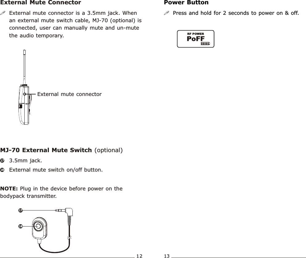 External mute connectorPoFFRF POWERBodypack  Transmitter Bodypack  Transmitter12 13External Mute Connector Power ButtonMJ-70 External Mute Switch (optional)!External mute connector is a 3.5mm jack. When an external mute switch cable, MJ-70 (optional) is connected, user can manually mute and un-mute the audio temporary. !Press and hold for 2 seconds to power on &amp; off.3.5mm jack. External mute switch on/off button.NOTE: Plug in the device before power on the bodypack transmitter. 1717181817171818