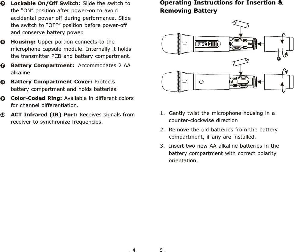 ERRGROUPCHANNE LBATOperating Instructions for Insertion &amp; Removing Battery1. Gently twist the microphone housing in a counter-clockwise direction 2. Remove the old batteries from the battery compartment, if any are installed.3. Insert two new AA alkaline batteries in the battery compartment with correct polarity orientation.Lockable On/Off Switch: Slide the switch to the “ON” position after power-on to avoid accidental power off during performance. Slide the switch to “OFF” position before power-off and conserve battery power. Housing: Upper portion connects to the microphone capsule module. Internally it holds the transmitter PCB and battery compartment.Battery Compartment:  Accommodates 2 AA alkaline.Battery Compartment Cover: Protects battery compartment and holds batteries.Color-Coded Ring: Available in different colors for channel differentiation.ACT Infrared (IR) Port: Receives signals from receiver to synchronize frequencies.65789108Handheld Transmitter Handheld Transmitter4 5
