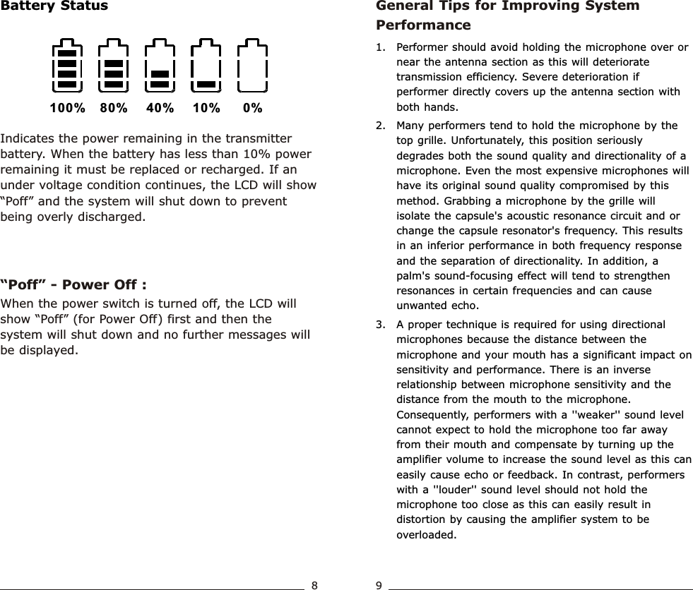 General Tips for Improving System Performance1. Performer should avoid holding the microphone over or near the antenna section as this will deteriorate transmission efficiency. Severe deterioration if performer directly covers up the antenna section with both hands.   2. Many performers tend to hold the microphone by the top grille. Unfortunately, this position seriously degrades both the sound quality and directionality of a microphone. Even the most expensive microphones will have its original sound quality compromised by this method. Grabbing a microphone by the grille will isolate the capsule&apos;s acoustic resonance circuit and or change the capsule resonator&apos;s frequency. This results in an inferior performance in both frequency response and the separation of directionality. In addition, a palm&apos;s sound-focusing effect will tend to strengthen resonances in certain frequencies and can cause unwanted echo.3. A proper technique is required for using directional microphones because the distance between the microphone and your mouth has a significant impact on sensitivity and performance. There is an inverse relationship between microphone sensitivity and the distance from the mouth to the microphone. Consequently, performers with a &apos;&apos;weaker&apos;&apos; sound level cannot expect to hold the microphone too far away from their mouth and compensate by turning up the amplifier volume to increase the sound level as this can easily cause echo or feedback. In contrast, performers with a &apos;&apos;louder&apos;&apos; sound level should not hold the microphone too close as this can easily result in distortion by causing the amplifier system to be overloaded.Indicates the power remaining in the transmitter battery. When the battery has less than 10% power remaining it must be replaced or recharged. If an under voltage condition continues, the LCD will show “Poff” and the system will shut down to prevent being overly discharged.“Poff” - Power Off : 100% 80% 40% 10% 0%When the power switch is turned off, the LCD will show “Poff” (for Power Off) first and then the system will shut down and no further messages will be displayed.Battery StatusHandheld Transmitter Handheld Transmitter8 9