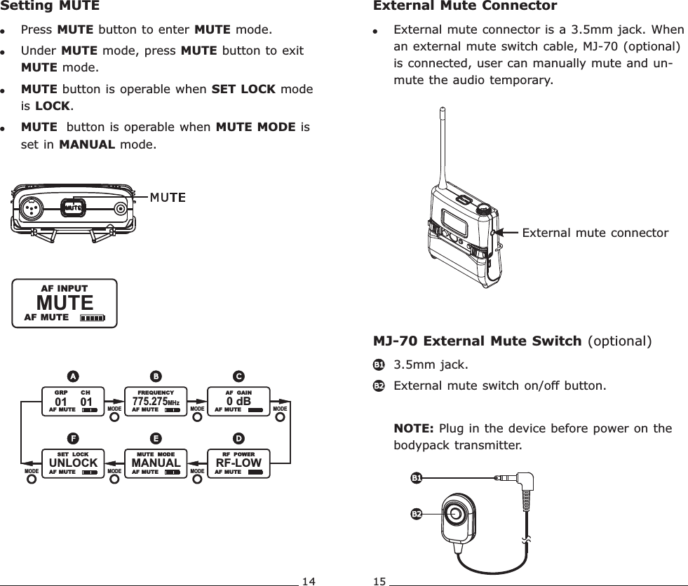 14 15MUTE               AF MUTE  AF INPUTSetting MUTE!Press MUTE button to enter MUTE mode.   !Under MUTE mode, press MUTE button to exit MUTE mode.!MUTE button is operable when SET LOCK mode is LOCK.!MUTE  button is operable when MUTE MODE is set in MANUAL mode.  AF  MUTE   AF  MUTEMANUAL               MUTE   MODEMODEMODE MODEEF  AF  MUTERF-LOW               RF   POWERD  AF  MUTE   AF  MUTE775.275MHz               FREQUENCY0 dB               AF   GAINMODE MODEMODEA B CUNLOCK               SET   LOCK  AF  MUTE01    01             GRP       CHExternal mute connectorExternal Mute ConnectorMJ-70 External Mute Switch (optional)!External mute connector is a 3.5mm jack. When an external mute switch cable, MJ-70 (optional) is connected, user can manually mute and un-mute the audio temporary. 3.5mm jack. External mute switch on/off button.NOTE: Plug in the device before power on the bodypack transmitter. B1B2B1B2Rechargeable Wideband Bodypack Transmitter Rechargeable Wideband Bodypack Transmitter