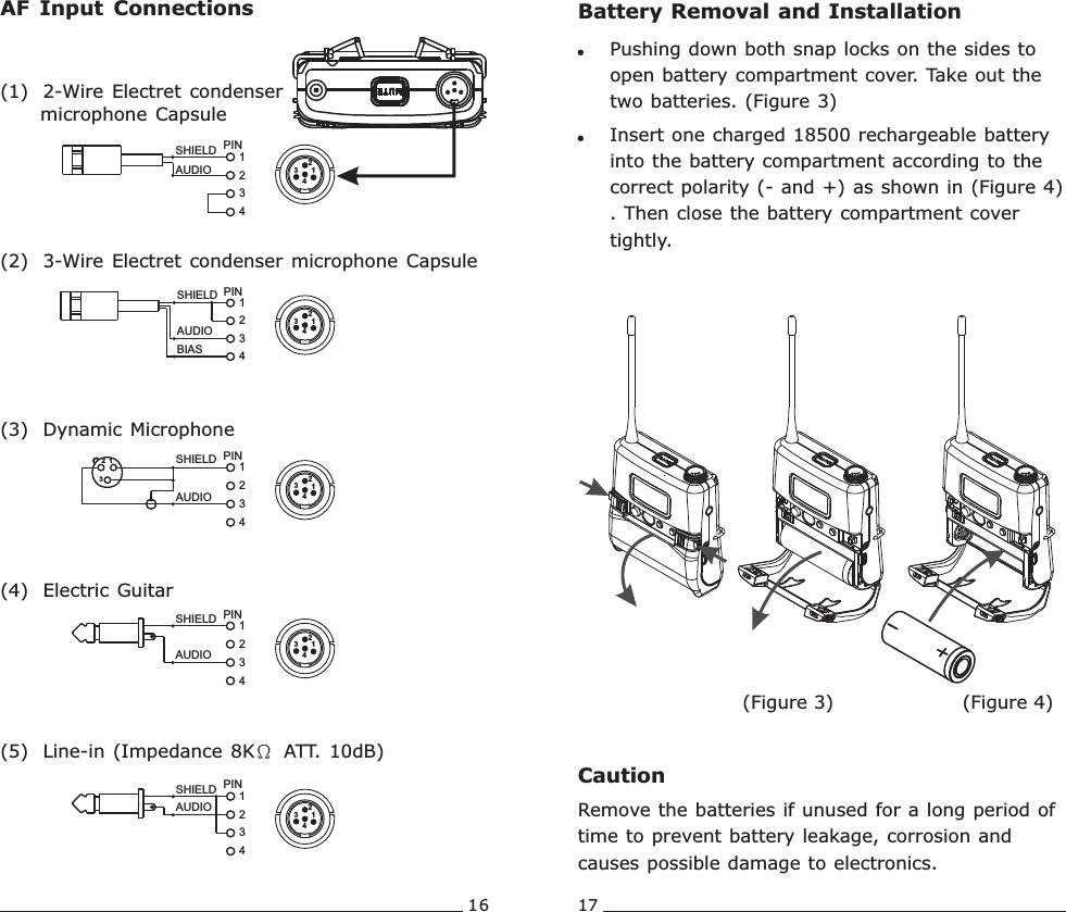 16 17AUDIOSHIELD4321PINSHIELDAUDIOBIAS34PIN12AUDIOSHIELD 1432PINSHIELDAUDIO321PIN4321SHIELDAUDIO1342PINAF  Input  Connections(1)  2-Wire Electret condenser      microphone Capsule(2)  3-Wire Electret condenser  microphone Capsule(3)  Dynamic Microphone(5)  Line-in (Impedance 8KΩ ATT. 10dB) (4)  Electric Guitar13421342134213421342Battery Removal and Installation!Pushing down both snap locks on the sides to open battery compartment cover. Take out the two batteries. (Figure 3)!Insert one charged 18500 rechargeable battery into the battery compartment according to the correct polarity (- and +) as shown in (Figure 4) . Then close the battery compartment cover tightly.CautionRemove the batteries if unused for a long period of time to prevent battery leakage, corrosion and causes possible damage to electronics.(Figure 4)(Figure 3)Rechargeable Wideband Bodypack Transmitter Rechargeable Wideband Bodypack Transmitter