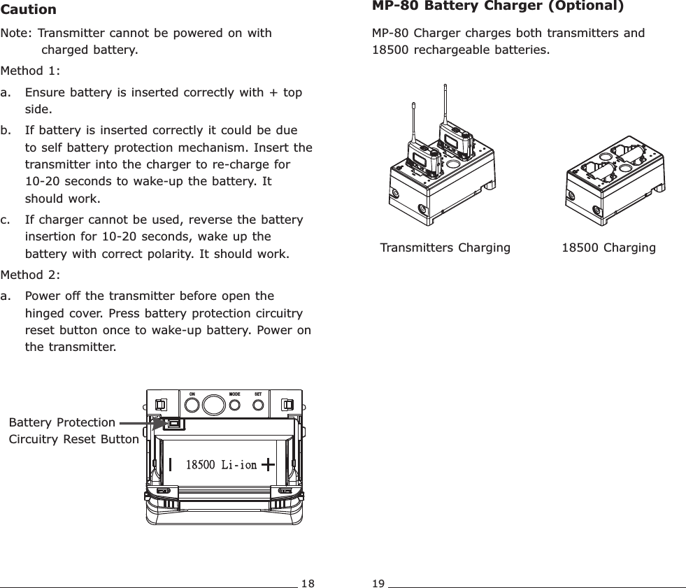 18 19CautionNote: Transmitter cannot be powered on with charged battery.Method 1:a. Ensure battery is inserted correctly with + top side.b. If battery is inserted correctly it could be due to self battery protection mechanism. Insert the transmitter into the charger to re-charge for 10-20 seconds to wake-up the battery. It should work.c. If charger cannot be used, reverse the battery insertion for 10-20 seconds, wake up the battery with correct polarity. It should work.Method 2:a. Power off the transmitter before open the hinged cover. Press battery protection circuitry reset button once to wake-up battery. Power on the transmitter. ON MODE SETBattery ProtectionCircuitry Reset ButtonMP-80 Charger charges both transmitters and 18500 rechargeable batteries.MP-80 Battery Charger (Optional)18500 Charging Transmitters Charging Rechargeable Wideband Bodypack Transmitter Rechargeable Wideband Bodypack Transmitter