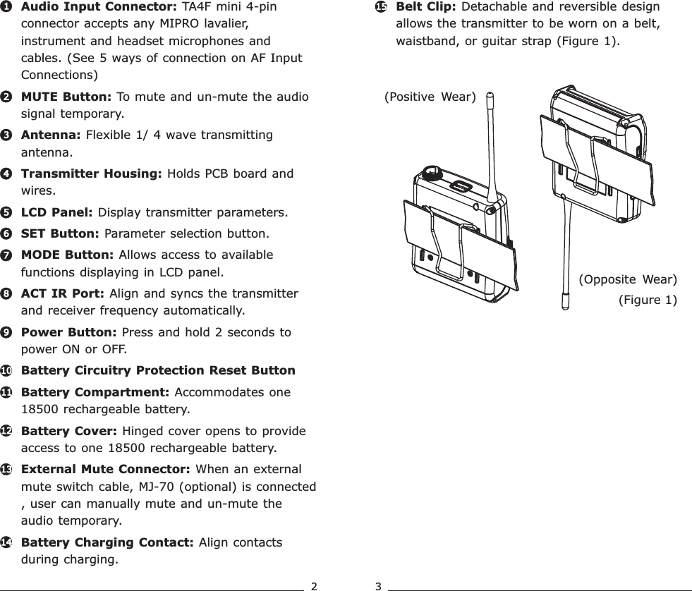 MUTE Button: To mute and un-mute the audio signal temporary.Antenna: Flexible 1/ 4 wave transmitting antenna.Transmitter Housing: Holds PCB board and wires.LCD Panel: Display transmitter parameters. SET Button: Parameter selection button.  MODE Button: Allows access to available functions displaying in LCD panel.ACT IR Port: Align and syncs the transmitter and receiver frequency automatically.Power Button: Press and hold 2 seconds to power ON or OFF.Battery Circuitry Protection Reset ButtonBattery Compartment: Accommodates one 18500 rechargeable battery.Battery Cover: Hinged cover opens to provide access to one 18500 rechargeable battery.External Mute Connector: When an external mute switch cable, MJ-70 (optional) is connected , user can manually mute and un-mute the audio temporary. Battery Charging Contact: Align contacts during charging.Audio Input Connector: TA4F mini 4-pin connector accepts any MIPRO lavalier, instrument and headset microphones and cables. (See 5 ways of connection on AF Input Connections)Belt Clip: Detachable and reversible design allows the transmitter to be worn on a belt, waistband, or guitar strap ( .Figure 1)4567891011121314321152 3(Figure 1)(Positive  Wear)(Opposite  Wear)Rechargeable Wideband Bodypack Transmitter Rechargeable Wideband Bodypack Transmitter