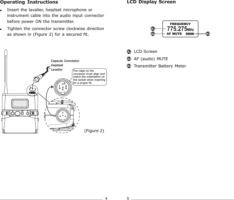 Operating  Instructions!!Insert the lavalier, headset microphone or instrument cable into the audio input connector before power ON the transmitter.Tighten the connector screw clockwise direction as shown in (Figure 2) for a secured fit.(Figure 2)The ridge on the connector must align and match the indentation on the socket when inserting for a proper fit.Capsule ConnectorHeadsetLavalierON MODE SETLCD Display ScreenLCD ScreenAF (audio) MUTETransmitter Battery Meter A1A2A3A1A2 A3  AF MUTE775.275MHz               FREQUENCY4 5Rechargeable Wideband Bodypack Transmitter Rechargeable Wideband Bodypack Transmitter