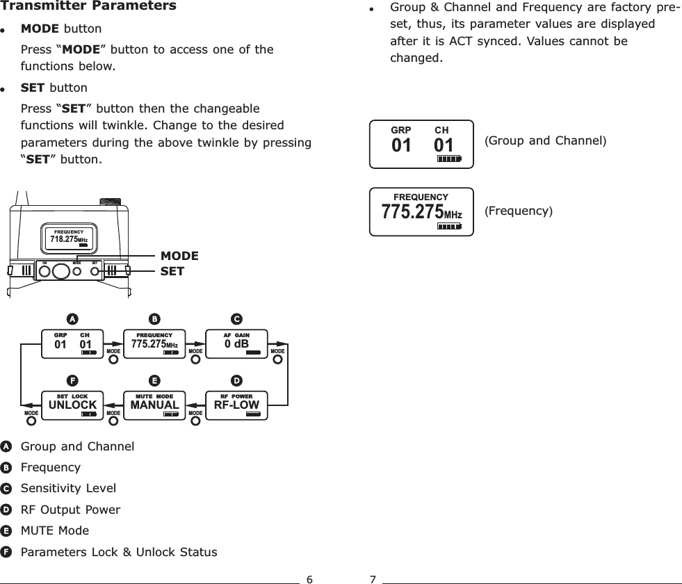 6 7Transmitter Parameters!Press “MODE” button to access one of the functions below.!MODE buttonSET buttonPress “SET” button then the changeable functions will twinkle. Change to the desired parameters during the above twinkle by pressing “SET” button. Group and ChannelFrequency Sensitivity LevelRF Output PowerMUTE ModeParameters Lock &amp; Unlock StatusBACDEFMODESET  AF  MUTE   AF  MUTEMANUAL               MUTE   MODEMODEMODE MODEEF  AF  MUTERF-LOW               RF   POWERD  AF  MUTE   AF  MUTE775.275MHz               FREQUENCY0 dB               AF   GAINMODE MODEMODEA B CUNLOCK               SET   LOCK  AF  MUTE01    01             GRP       CH718.275MHzFREQUENCYON MODE SET!Group &amp; Channel and Frequency are factory pre-set, thus, its parameter values are displayed after it is ACT synced. Values cannot be changed.( )Group and Channel( )Frequency775.275MHz               FREQUENCY01    01             GRP         CHRechargeable Wideband Bodypack Transmitter Rechargeable Wideband Bodypack Transmitter
