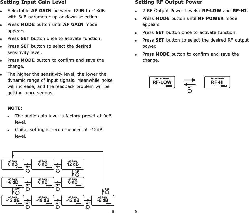 8 9Setting Input Gain Level!Selectable   between 12dB to -18dB with 6dB parameter up or down selection.!Press MODE button until   mode appears.!Press SET button once to activate function. !Press SET button to select the desired sensitivity level.!Press MODE button to confirm and save the change.!The higher the sensitivity level, the lower the dynamic range of input signals. Meanwhile noise will increase, and the feedback problem will be getting more serious.NOTE: !The audio gain level is factory preset at 0dB level. !Guitar setting is recommended at -12dB level.AF GAINAF GAIN0 dB               AF  GAIN6 dB               AF  GAIN12 dB               AF  GAIN0 dB             -6 dB               AF  GAIN  AF  GAIN6 dB               AF  GAIN-12 dB               AF  GAIN-18 dB               AF  GAIN-12 dB               AF  GAIN-6 dB               AF  GAINSETSETSETSETSETSETSETSETSETSETSetting RF Output Power!2 RF Output Power Levels: RF-LOW and RF-HI.!Press MODE button until RF POWER mode appears.!Press SET button once to activate function. !Press SET button to select the desired RF output power.!Press MODE button to confirm and save the change. RF-HI               RF  POWERRF-LOW               RF  POWERSETRechargeable Wideband Bodypack Transmitter Rechargeable Wideband Bodypack Transmitter