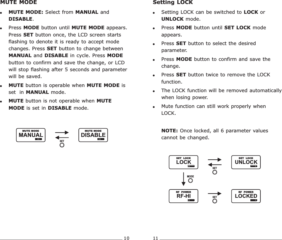 10 11MUTE MODE!MUTE MODE: Select from MANUAL and DISABLE.!Press MODE button until MUTE MODE appears.   Press SET button once, the LCD screen starts flashing to denote it is ready to accept mode  changes. Press SET button to change between MANUAL and DISABLE in cycle. Press MODE button to confirm and save the change, or LCD will stop flashing after 5 seconds and parameter will be saved. !MUTE button is operable when MUTE MODE is set  in MANUAL mode.!MUTE button is not operable when MUTE MODE is set in DISABLE mode.DISABLE               MUTE MODEMANUAL               MUTE MODESETSetting LOCK!Setting LOCK can be switched to LOCK or UNLOCK mode.!Press MODE button until SET LOCK mode appears.!Press SET button to select the desired parameter.!Press MODE button to confirm and save the change.!Press SET button twice to remove the LOCK function.!The LOCK function will be removed automatically when losing power.!Mute function can still work properly when LOCK.NOTE: Once locked, all 6 parameter values cannot be changed. LOCK               SET  LOCKUNLOCK               SET  LOCKSETRF-HI               RF  POWERLOCKED               RF  POWERMODESETRechargeable Wideband Bodypack Transmitter Rechargeable Wideband Bodypack Transmitter