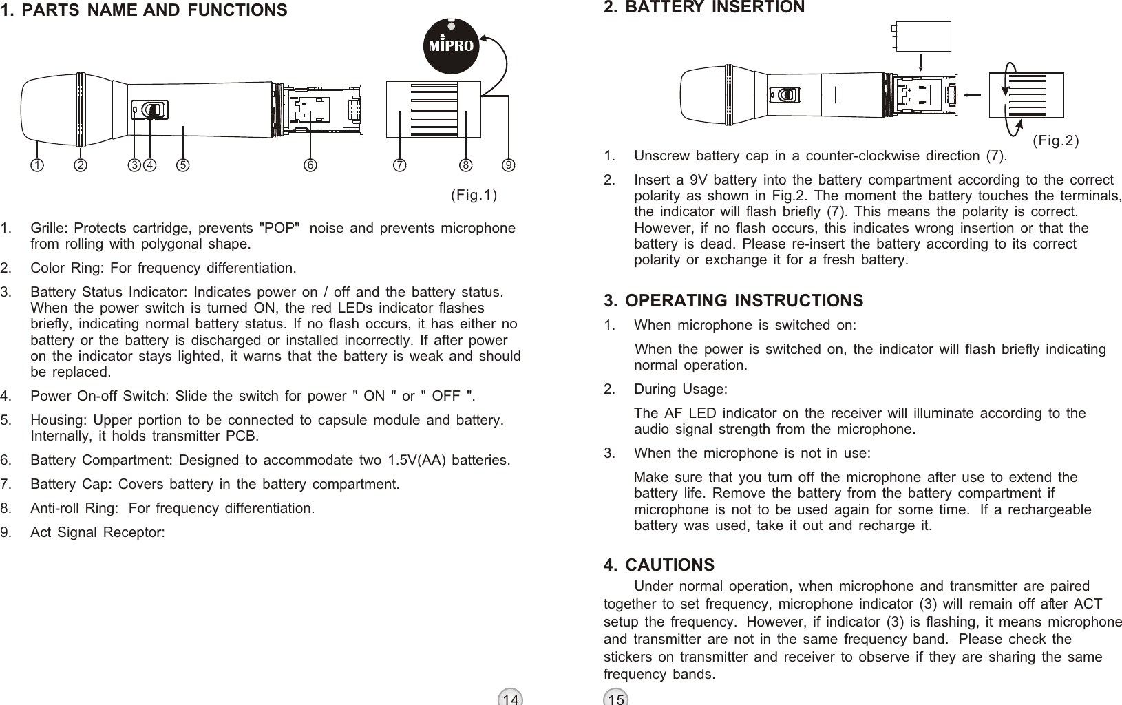 1 2 3 4 5 6 7 9814 15Under normal operation, when microphone and transmitter are paired together to set frequency, microphone indicator (3) will remain off after ACT setup the frequency.  However, if indicator (3) is flashing, it means microphone and transmitter are not in the same frequency band.  Please check the stickers on transmitter and receiver to observe if they are sharing the same frequency bands.HANDHELD WIRELESS MICROPHONEHANDHELD WIRELESS MICROPHONE1. PARTS NAME AND FUNCTIONS(Fig.1)(Fig.2)1. Grille: Protects cartridge, prevents &quot;POP&quot;  noise and prevents microphone from rolling with polygonal shape.2. Color Ring: For frequency differentiation.3. Battery Status Indicator: Indicates power on / off and the battery status. When the power switch is turned ON, the red LEDs indicator flashes briefly, indicating normal battery status. If no flash occurs, it has either no battery or the battery is discharged or installed incorrectly. If after power on the indicator stays lighted, it warns that the battery is weak and should be replaced.4. Power On-off Switch: Slide the switch for power &quot; ON &quot; or &quot; OFF &quot;.5. Housing: Upper portion to be connected to capsule module and battery. Internally, it holds transmitter PCB.6. Battery Compartment: Designed to accommodate two 1.5V(AA) batteries.7. Battery Cap: Covers battery in the battery compartment.8. Anti-roll Ring:  For frequency differentiation.9. Act Signal Receptor:  2. BATTERY INSERTION3. OPERATING INSTRUCTIONS1. Unscrew battery cap in a counter-clockwise direction (7).2. Insert a 9V battery into the battery compartment according to the correct polarity as shown in Fig.2. The moment the battery touches the terminals, the indicator will flash briefly (7). This means the polarity is correct. However, if no flash occurs, this indicates wrong insertion or that the battery is dead. Please re-insert the battery according to its correct polarity or exchange it for a fresh battery.1. When microphone is switched on: When the power is switched on, the indicator will flash briefly indicating normal operation. 2. During Usage: The AF LED indicator on the receiver will illuminate according to the audio signal strength from the microphone. 3. When the microphone is not in use: Make sure that you turn off the microphone after use to extend the battery life. Remove the battery from the battery compartment if microphone is not to be used again for some time.  If a rechargeable battery was used, take it out and recharge it.4. CAUTIONS