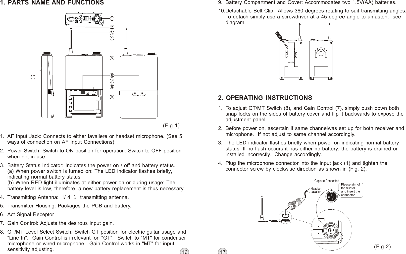 16 1712358746910GAINGAIN MTMT GTGT ACTBELT PACK TRANSMITTER BELT PACK TRANSMITTER1. PARTS NAME AND FUNCTIONS(Fig.1)(Fig.2)1. AF Input Jack: Connects to either lavaliere or headset microphone. (See 5 ways of connection on AF Input Connections)2. Power Switch: Switch to ON position for operation. Switch to OFF position when not in use.3. Battery Status Indicator: Indicates the power on / off and battery status.(a) When power switch is turned on: The LED indicator flashes briefly, indicating normal battery status.(b) When RED light illuminates at either power on or during usage: The battery level is low, therefore, a new battery replacement is thus necessary.4. Transmitting Antenna:  1/ 4   transmitting antenna.5. Transmitter Housing: Packages the PCB and battery.6. Act Signal Receptor 7. Gain Control: Adjusts the desirous input gain.8. GT/MT Level Select Switch: Switch GT position for electric guitar usage and &quot;Line In&quot;.  Gain Control is irrelevant for  &quot;GT&quot;.  Switch to &quot;MT&quot; for condenser microphone or wired microphone.  Gain Control works in &quot;MT&quot; for input sensitivity adjusting.9. Battery Compartment and Cover: Accommodates two 1.5V(AA) batteries.10.Detachable Belt Clip:  Allows 360 degrees rotating to suit transmitting angles.  To detach simply use a screwdriver at a 45 degree angle to unfasten.  see diagram.2. OPERATING INSTRUCTIONS1. To adjust GT/MT Switch (8), and Gain Control (7), simply push down both snap locks on the sides of battery cover and flip it backwards to expose the adjustment panel.2. Before power on, ascertain if same channelwas set up for both receiver and microphone.  If not adjust to same channel accordingly.3. The LED indicator flashes briefly when power on indicating normal battery status. If no flash occurs it has either no battery, the battery is drained or installed incorrectly.  Change accordingly.4. Plug the microphone connector into the input jack (1) and tighten the connector screw by clockwise direction as shown in (Fig. 2).LavalierHeadsetPlease aim of the fillisterand insert the connectorCapsule Connectort