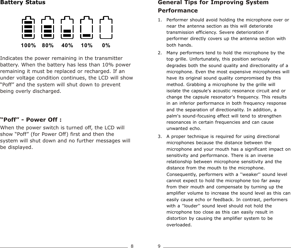 General Tips for Improving System Performance1. Performer should avoid holding the microphone over or near the antenna section as this will deteriorate transmission efficiency. Severe deterioration if performer directly covers up the antenna section with both hands.   2. Many performers tend to hold the microphone by the top grille. Unfortunately, this position seriously degrades both the sound quality and directionality of a microphone. Even the most expensive microphones will have its original sound quality compromised by this method. Grabbing a microphone by the grille will isolate the capsule&apos;s acoustic resonance circuit and or change the capsule resonator&apos;s frequency. This results in an inferior performance in both frequency response and the separation of directionality. In addition, a palm&apos;s sound-focusing effect will tend to strengthen resonances in certain frequencies and can cause unwanted echo.3. A proper technique is required for using directional microphones because the distance between the microphone and your mouth has a significant impact on sensitivity and performance. There is an inverse relationship between microphone sensitivity and the distance from the mouth to the microphone. Consequently, performers with a &apos;&apos;weaker&apos;&apos; sound level cannot expect to hold the microphone too far away from their mouth and compensate by turning up the amplifier volume to increase the sound level as this can easily cause echo or feedback. In contrast, performers with a &apos;&apos;louder&apos;&apos; sound level should not hold the microphone too close as this can easily result in distortion by causing the amplifier system to be overloaded.Indicates the power remaining in the transmitter battery. When the battery has less than 10% power remaining it must be replaced or recharged. If an under voltage condition continues, the LCD will show “Poff” and the system will shut down to prevent being overly discharged.“Poff” - Power Off : 100% 80% 40% 10% 0%When the power switch is turned off, the LCD will show “Poff” (for Power Off) first and then the system will shut down and no further messages will be displayed.Battery StatusHandheld Transmitter Handheld Transmitter8 9