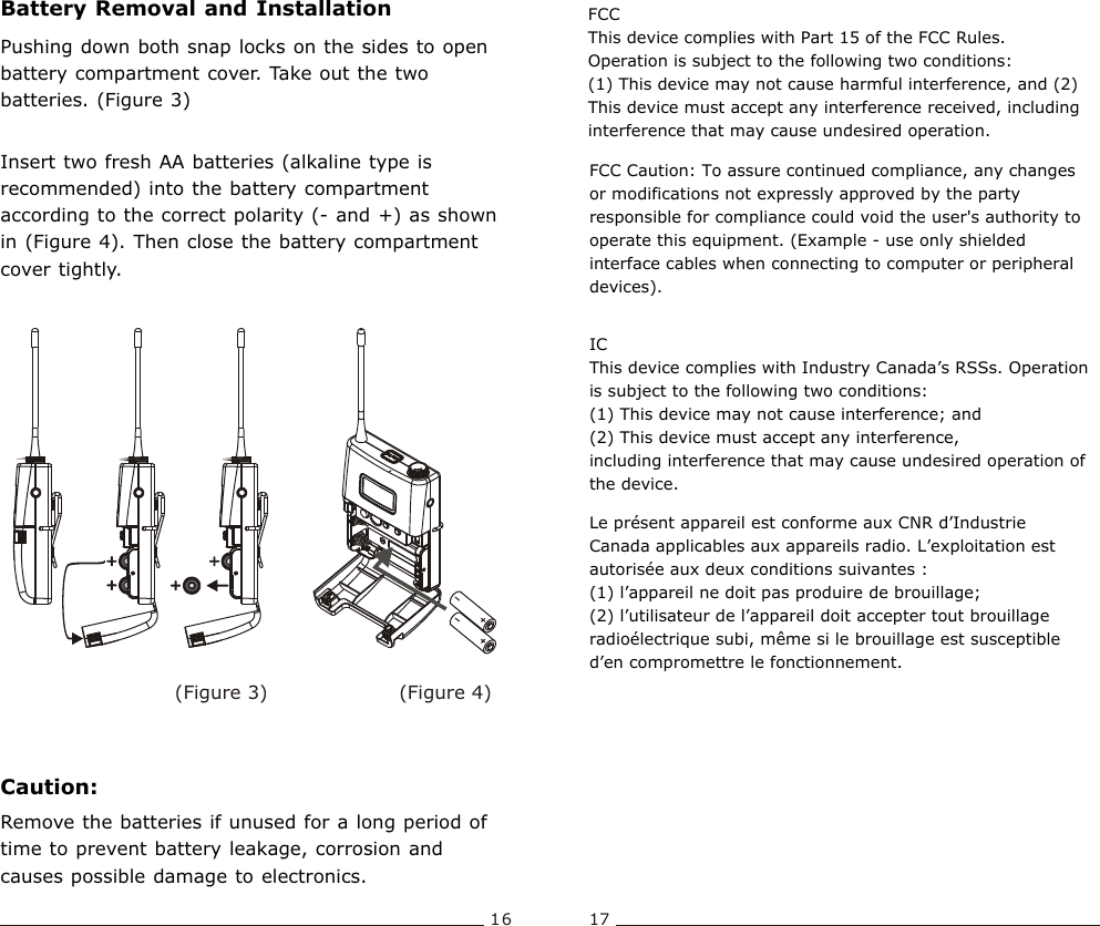 16 17Bodypack  TransmitterBattery Removal and InstallationPushing down both snap locks on the sides to open battery compartment cover. Take out the two batteries. (Figure 3)  Insert two fresh AA batteries (alkaline type is recommended) into the battery compartment according to the correct polarity (- and +) as shown in (Figure 4). Then close the battery compartment cover tightly. Caution:Remove the batteries if unused for a long period of time to prevent battery leakage, corrosion and causes possible damage to electronics. (Figure 4)(Figure 3)FCCThis device complies with Part 15 of the FCC Rules. Operation is subject to the following two conditions:(1) This device may not cause harmful interference, and (2) This device must accept any interference received, including interference that may cause undesired operation.FCC Caution: To assure continued compliance, any changes or modifications not expressly approved by the party responsible for compliance could void the user&apos;s authority to operate this equipment. (Example - use only shielded interface cables when connecting to computer or peripheral devices).IC This device complies with Industry Canada’s RSSs. Operation is subject to the following two conditions: (1) This device may not cause interference; and (2) This device must accept any interference, including interference that may cause undesired operation of the device.Le présent appareil est conforme aux CNR d’Industrie Canada applicables aux appareils radio. L’exploitation est autorisée aux deux conditions suivantes : (1) l’appareil ne doit pas produire de brouillage; (2) l’utilisateur de l’appareil doit accepter tout brouillage radioélectrique subi, même si le brouillage est susceptible d’en compromettre le fonctionnement.