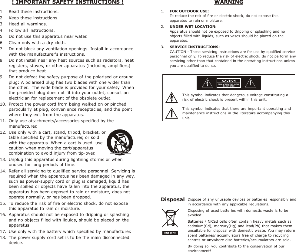 1. Read these instructions. 2. Keep these instructions.3. Heed all warnings. 4. Follow all instructions. 5. Do not use this apparatus near water. 6. Clean only with a dry cloth. 7. Do not block any ventilation openings. Install in accordance with the manufacturer&apos;s instructions. 8. Do not install near any heat sources such as radiators, heat registers, stoves, or other apparatus (including amplifiers) that produce heat. 9. Do not defeat the safety purpose of the polarised or ground plug: A polarised plug has two blades with one wider than the other.  The wide blade is provided for your safety. When the provided plug does not fit into your outlet, consult an electrician for replacement of the obsolete outlet. 10. Protect the power cord from being walked on or pinched particularly at plug, convenience receptacles, and the point where they exit from the apparatus. 11. Only use attachments/accessories specified by the manufacturer.  12. Use only with a cart, stand, tripod, bracket, or              table specified by the manufacturer, or sold                    with the apparatus. When a cart is used, use             caution when moving the cart/apparatus            combination to avoid injury from tip-over. 13. Unplug this apparatus during lightning storms or when unused for long periods of time. 14. Refer all servicing to qualified service personnel. Servicing is required when the apparatus has been damaged in any way, such as power-supply cord or plug is damaged, liquid has been spilled or objects have fallen into the apparatus, the apparatus has been exposed to rain or moisture, does not operate normally, or has been dropped. 15. To reduce the risk of fire or electric shock, do not expose this apparatus to rain or moisture. 16. Apparatus should not be exposed to dripping or splashing and no objects filled with liquids, should be placed on the apparatus.17. Use only with the battery which specified by manufacturer. 18. The power supply cord set is to be the main disconnected device.! IMPORTANT SAFETY INSTRUCTIONS !  WARNINGThis symbol indicates that dangerous voltage constituting a risk of electric shock is present within this unit.This symbol indicates that there are important operating and maintenance instructions in the literature accompanying this unit.1. FOR OUTDOOR USE:To reduce the risk of fire or electric shock, do not expose this apparatus to rain or moisture.2. UNDER WET LOCATION:Apparatus should not be exposed to dripping or splashing and no objects filled with liquids, such as vases should be placed on the apparatus.3. SERVICE INSTRUCTIONS:CAUTION - These servicing instructions are for use by qualified service personnel only. To reduce the risk of electric shock, do not perform any servicing other than that contained in the operating instructions unless you are qualified to do so.Dispose of any unusable devices or batteries responsibly and in accordance with any applicable regulations.Disposing of used batteries with domestic waste is to be avoided!Batteries / NiCad cells often contain heavy metals such as cadmium(Cd), mercury(Hg) and lead(Pb) that makes them unsuitable for disposal with domestic waste. You may return spent batteries/ accumulators free of charge to recycling centres or anywhere else batteries/accumulators are sold.By doing so, you contribute to the conservation of our environment!Disposal2005- 08-132005- 08-13