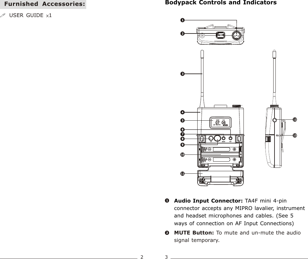 07  05             07  05             AF MUTECH  GRP2233445588111112121313101011667799MUTE Button: To mute and un-mute the audio signal temporary.Audio Input Connector: TA4F mini 4-pin connector accepts any MIPRO lavalier, instrument and headset microphones and cables. (See 5 ways of connection on AF Input Connections)2211Bodypack Controls and Indicators!USER  GUIDE  ×1Furnished  Accessories:23Bodypack  Transmitter Bodypack  Transmitter