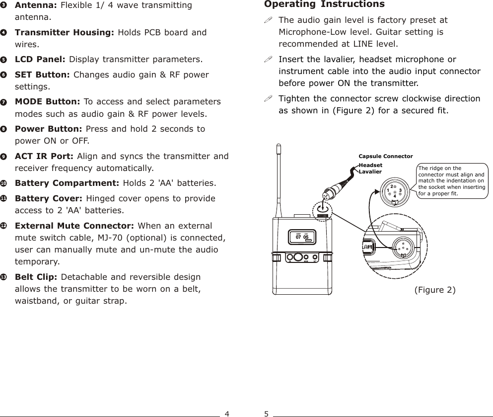 Operating  Instructions(Figure 2)!The audio gain level is factory preset at Microphone-Low level. Guitar setting is recommended at LINE level.!!Insert the lavalier, headset microphone or instrument cable into the audio input connector before power ON the transmitter.Tighten the connector screw clockwise direction as shown in (Figure 2) for a secured fit.07  05             07  05             CH  GRPThe ridge on the connector must align and match the indentation on the socket when inserting for a proper fit.Capsule ConnectorHeadsetLavalierAntenna: Flexible 1/ 4 wave transmitting antenna.Transmitter Housing: Holds PCB board and wires.LCD Panel: Display transmitter parameters. SET Button: Changes audio gain &amp; RF power settings.   MODE Button: To access and select parameters modes such as audio gain &amp; RF power levels. Power Button: Press and hold 2 seconds to power ON or OFF.ACT IR Port: Align and syncs the transmitter and receiver frequency automatically.Battery Compartment: Holds 2 &apos;AA&apos; batteries. Battery Cover: Hinged cover opens to provide access to 2 &apos;AA&apos; batteries.External Mute Connector: When an external mute switch cable, MJ-70 (optional) is connected, user can manually mute and un-mute the audio temporary.  Belt Clip: Detachable and reversible design allows the transmitter to be worn on a belt, waistband, or guitar strap.44556677889910101111121213133345Bodypack  Transmitter Bodypack  Transmitter