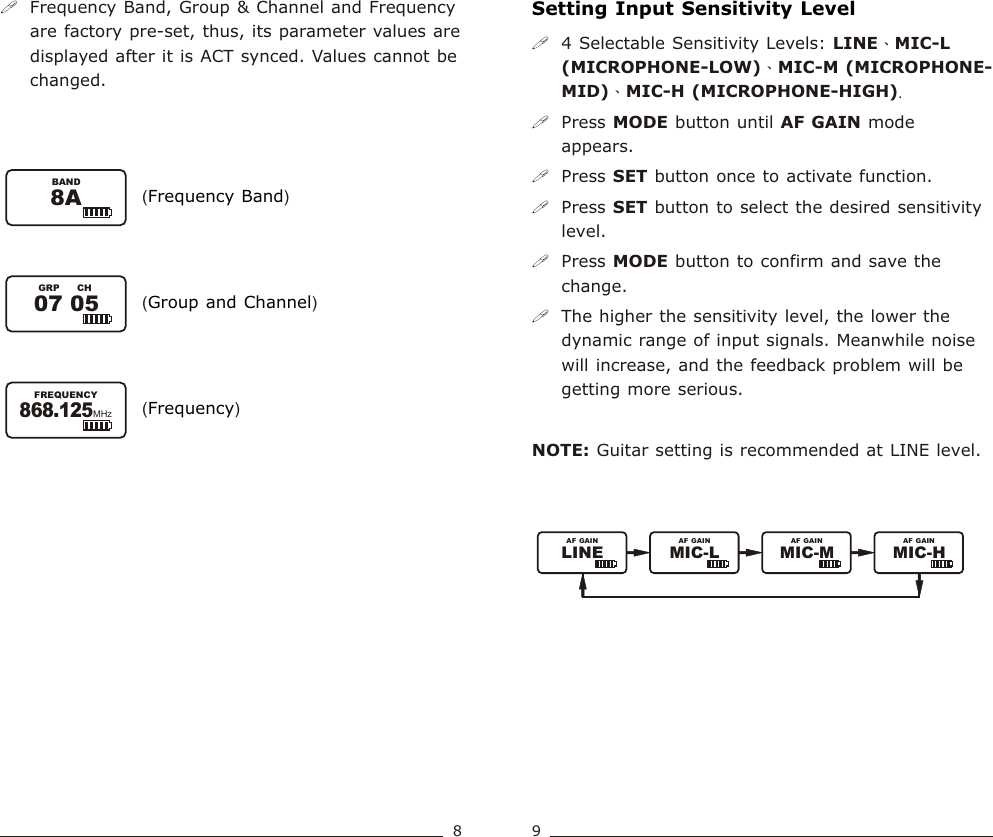 !Frequency Band, Group &amp; Channel and Frequency are factory pre-set, thus, its parameter values are displayed after it is ACT synced. Values cannot be changed.( )Frequency Band( )Group and Channel( )Frequency07 05GRP CH8ABAND868.125FREQUENCYMHzSetting Input Sensitivity Level!4 Selectable Sensitivity Levels: LINE、MIC-L (MICROPHONE-LOW)、MIC-M (MICROPHONE- MID)、MIC-H (MICROPHONE-HIGH).!Press MODE button until   mode appears.!Press SET button once to activate function. !Press SET button to select the desired sensitivity level.!Press MODE button to confirm and save the change.  !The higher the sensitivity level, the lower the dynamic range of input signals. Meanwhile noise will increase, and the feedback problem will be getting more serious.NOTE: Guitar setting is recommended at LINE level.AF GAIN89Bodypack  Transmitter Bodypack  TransmitterLINEAF GAINMIC-L MIC-M MIC-HAF GAIN AF GAIN AF GAIN