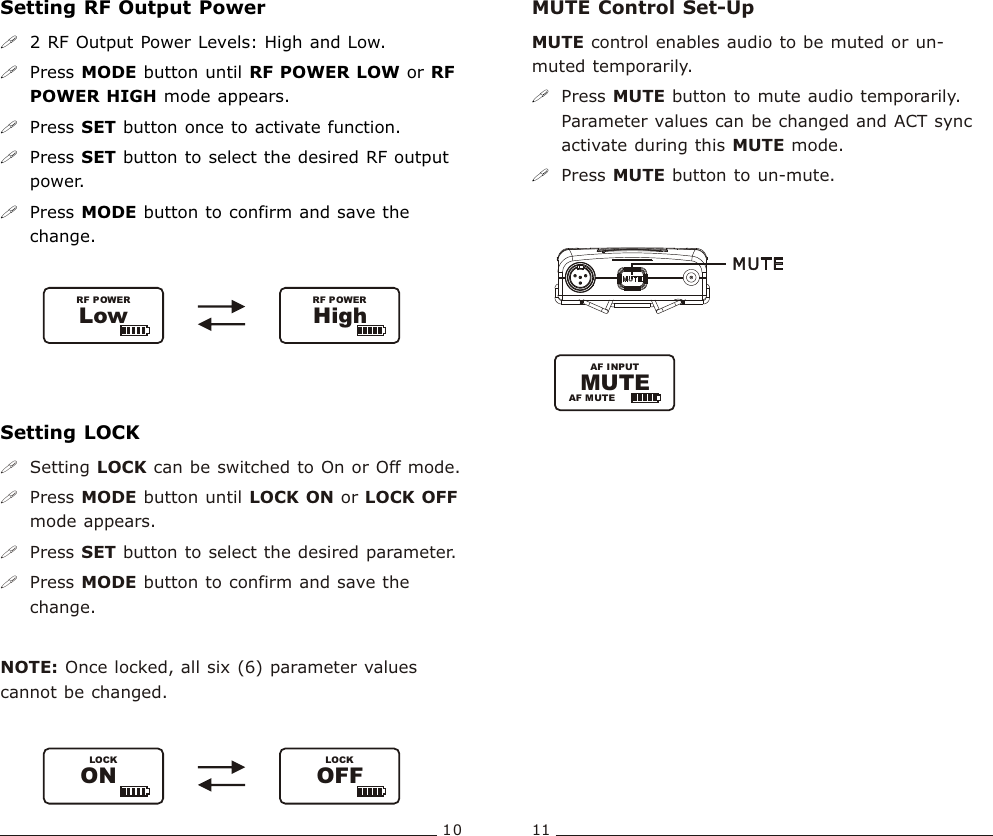 Setting RF Output Power!2 RF Output Power Levels: High and Low.!Press MODE button until RF POWER LOW or RF POWER HIGH mode appears.!Press SET button once to activate function. !Press SET button to select the desired RF output power.!Press MODE button to confirm and save the change. LowRF POWERHighRF POWER10 11Bodypack  Transmitter Bodypack  TransmitterSetting LOCK!Setting LOCK can be switched to On or Off mode.!Press MODE button until LOCK ON or LOCK OFF mode appears.!Press SET button to select the desired parameter.!Press MODE button to confirm and save the change.  NOTE: Once locked, all six (6) parameter values cannot be changed. LOCKOFFLOCKONMUTE Control Set-UpMUTE control enables audio to be muted or un-muted temporarily.Press MUTE button to mute audio temporarily. Parameter values can be changed and ACT sync activate during this MUTE mode.Press MUTE button to un-mute. !!AF INPUTAF MUTEMUTE