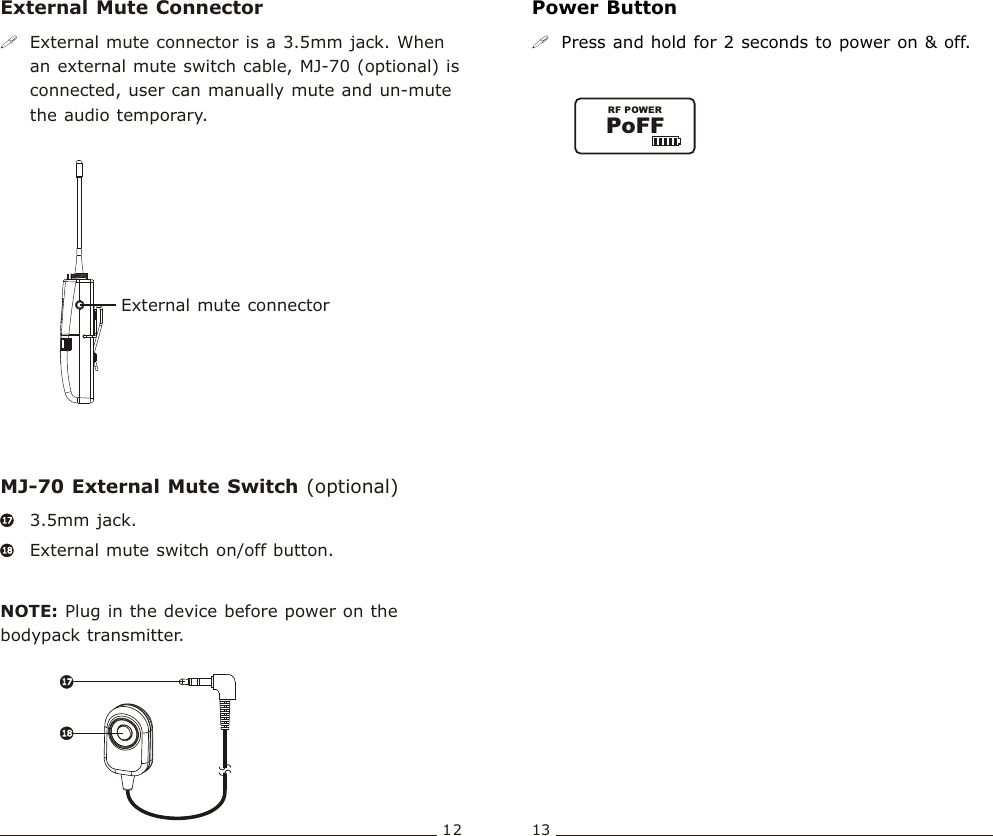 External mute connectorPoFFRF POWERBodypack  Transmitter Bodypack  Transmitter12 13External Mute Connector Power ButtonMJ-70 External Mute Switch (optional)!External mute connector is a 3.5mm jack. When an external mute switch cable, MJ-70 (optional) is connected, user can manually mute and un-mute the audio temporary. !Press and hold for 2 seconds to power on &amp; off.3.5mm jack. External mute switch on/off button.NOTE: Plug in the device before power on the bodypack transmitter. 1717181817171818