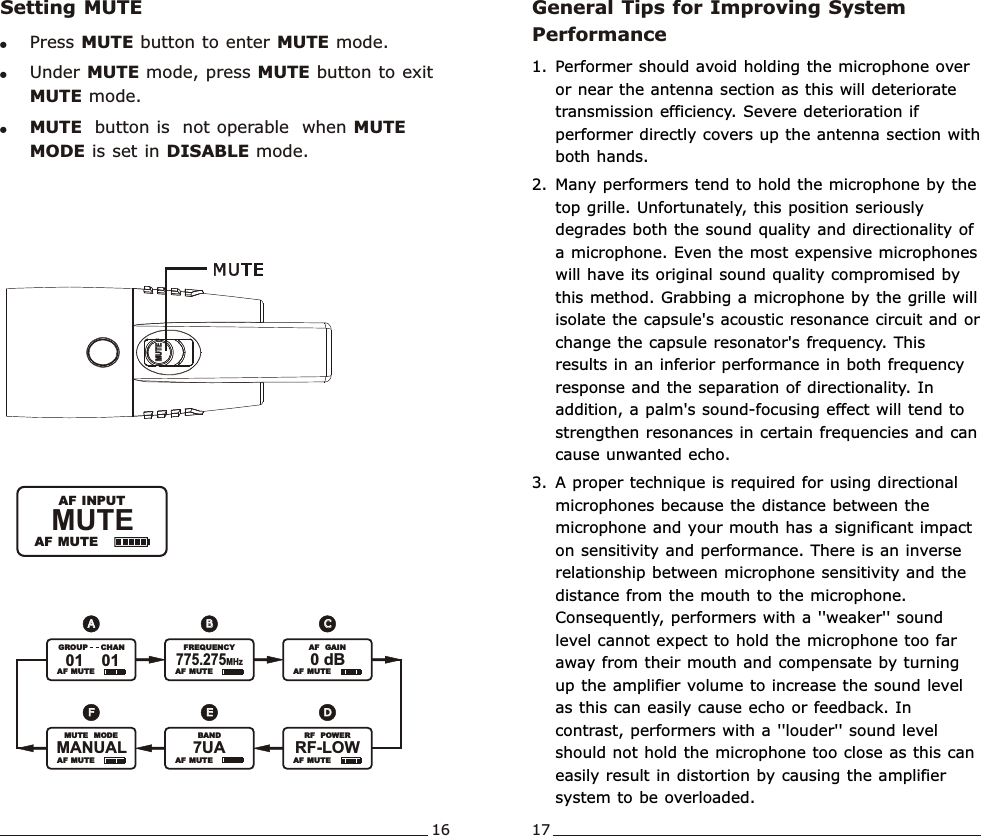 Setting MUTE!Press MUTE button to enter MUTE mode.   !Under MUTE mode, press MUTE button to exit MUTE mode.!MUTE  button is  not operable  when MUTE MODE is set in DISABLE mode.Wideband  Handheld  TransmitterWideband  Handheld  TransmitterMUTE               AF MUTE  AF INPUTMUTEMUTEGeneral Tips for Improving System Performance1. Performer should avoid holding the microphone over or near the antenna section as this will deteriorate transmission efficiency. Severe deterioration if performer directly covers up the antenna section with both hands.   2. Many performers tend to hold the microphone by the top grille. Unfortunately, this position seriously degrades both the sound quality and directionality of a microphone. Even the most expensive microphones will have its original sound quality compromised by this method. Grabbing a microphone by the grille will isolate the capsule&apos;s acoustic resonance circuit and or change the capsule resonator&apos;s frequency. This results in an inferior performance in both frequency response and the separation of directionality. In addition, a palm&apos;s sound-focusing effect will tend to strengthen resonances in certain frequencies and can cause unwanted echo.3. A proper technique is required for using directional microphones because the distance between the microphone and your mouth has a significant impact on sensitivity and performance. There is an inverse relationship between microphone sensitivity and the distance from the mouth to the microphone. Consequently, performers with a &apos;&apos;weaker&apos;&apos; sound level cannot expect to hold the microphone too far away from their mouth and compensate by turning up the amplifier volume to increase the sound level as this can easily cause echo or feedback. In contrast, performers with a &apos;&apos;louder&apos;&apos; sound level should not hold the microphone too close as this can easily result in distortion by causing the amplifier system to be overloaded.16 17FFEEDDAABBCC  AF  MUTE   AF  MUTE   AF  MUTE01    01               GROUP       CHAN775.275MHz               FREQUENCY0 dB               AF   GAIN  AF  MUTE7UA               BAND  AF  MUTEMANUAL               MUTE   MODERF-LOW               RF   POWER  AF  MUTE