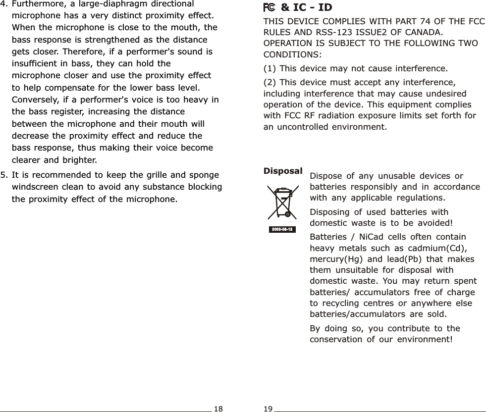 4. Furthermore, a large-diaphragm directional microphone has a very distinct proximity effect. When the microphone is close to the mouth, the bass response is strengthened as the distance gets closer. Therefore, if a performer&apos;s sound is insufficient in bass, they can hold the microphone closer and use the proximity effect to help compensate for the lower bass level. Conversely, if a performer&apos;s voice is too heavy in the bass register, increasing the distance between the microphone and their mouth will decrease the proximity effect and reduce the bass response, thus making their voice become clearer and brighter.5. It is recommended to keep the grille and sponge windscreen clean to avoid any substance blocking the proximity effect of the microphone.Wideband  Handheld  TransmitterWideband  Handheld  TransmitterDisposal2005-08 -132005-08 -13Dispose  of  any  unusable  devices  or batteries  responsibly  and  in  accordance with  any  applicable  regulations.Disposing  of  used  batteries  with domestic  waste  is  to  be  avoided!Batteries  /  NiCad  cells  often  contain heavy  metals  such  as  cadmium(Cd), mercury(Hg)  and  lead(Pb)  that  makes them  unsuitable  for  disposal  with domestic  waste.  You  may  return  spent batteries/  accumulators  free  of  charge to  recycling  centres  or  anywhere  else batteries/accumulators  are  sold.By  doing  so,  you  contribute  to  the conservation  of  our  environment!THIS DEVICE COMPLIES WITH PART 74 OF THE FCC RULES AND RSS-123 ISSUE2 OF CANADA. OPERATION IS SUBJECT TO THE FOLLOWING TWO CONDITIONS: (1) This device may not cause interference.(2) This device must accept any interference, including interference that may cause undesired operation of the device. This equipment complies with FCC RF radiation exposure limits set forth for an uncontrolled environment.    &amp; IC - ID18 19