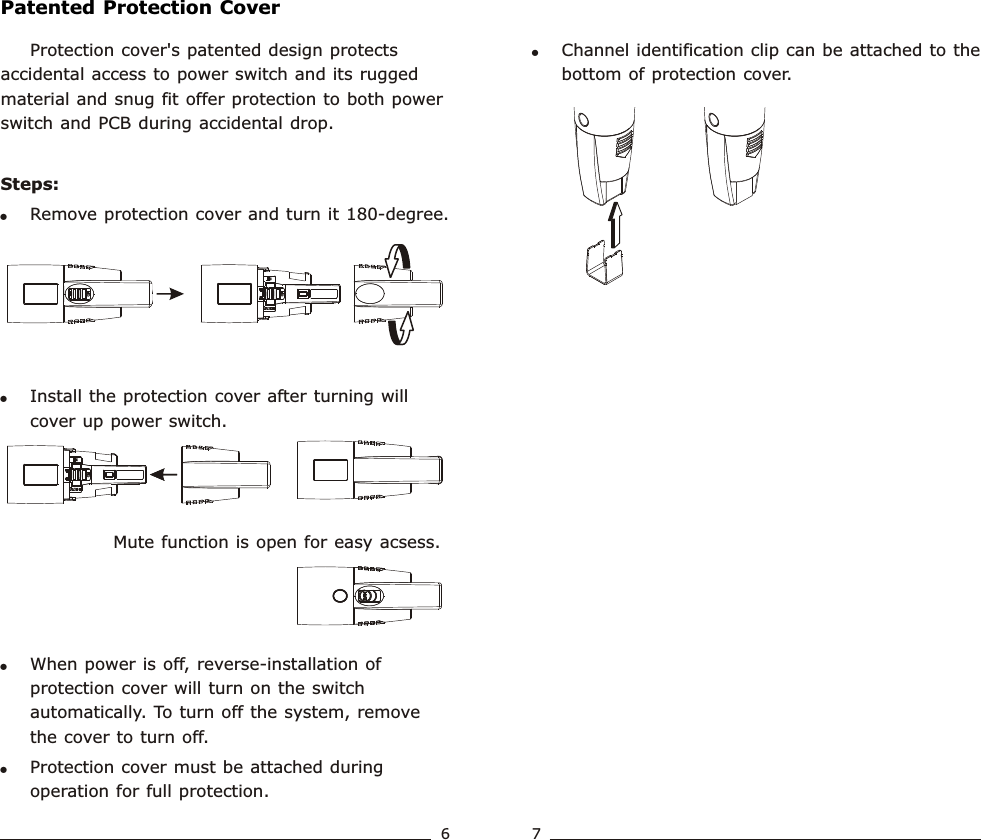 !Channel identification clip can be attached to the bottom of protection cover. Protection cover&apos;s patented design protects accidental access to power switch and its rugged material and snug fit offer protection to both power switch and PCB during accidental drop.Steps:!Remove protection cover and turn it 180-degree.!Install the protection cover after turning will cover up power switch.              Mute function is open for easy acsess.!When power is off, reverse-installation of protection cover will turn on the switch automatically. To turn off the system, remove the cover to turn off.!Protection cover must be attached during operation for full protection.Patented Protection CoverWideband  Handheld  TransmitterWideband  Handheld  Transmitter67