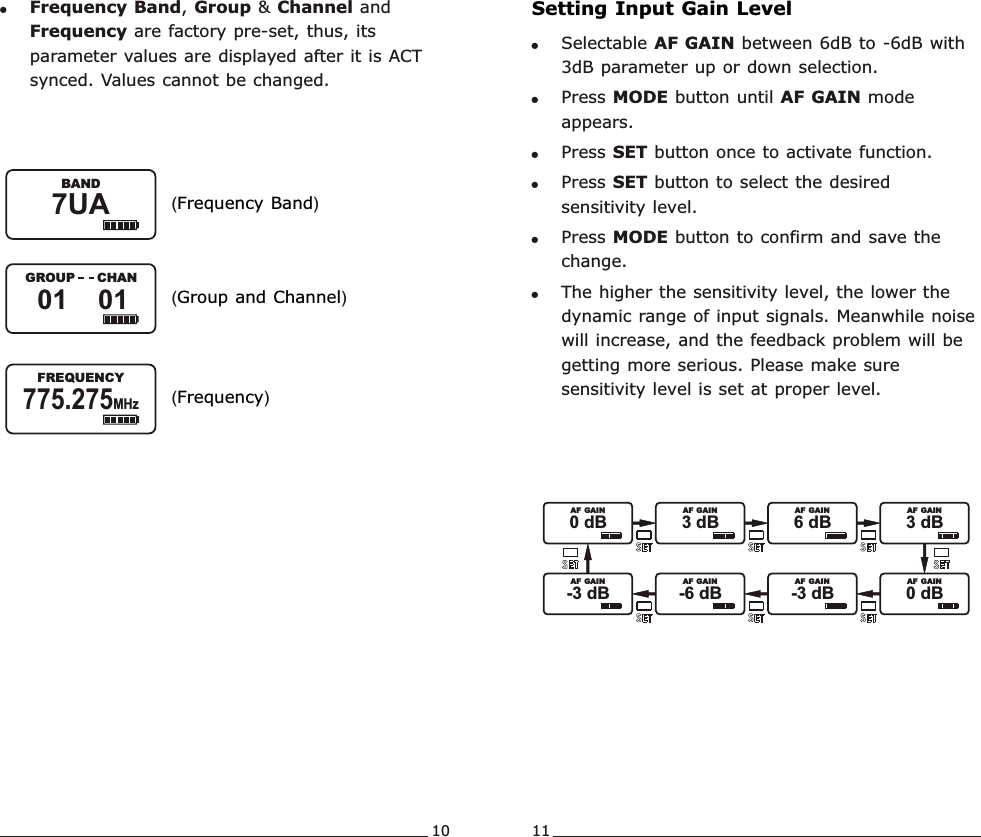 !Frequency Band, Group &amp; Channel and Frequency are factory pre-set, thus, its parameter values are displayed after it is ACT synced. Values cannot be changed.( )Frequency Band( )Group and Channel( )FrequencyWideband  Handheld  TransmitterWideband  Handheld  TransmitterSetting Input Gain Level!Selectable AF GAIN between 6dB to -6dB with 3dB parameter up or down selection.!Press MODE button until AF GAIN mode appears.!Press SET button once to activate function. !Press SET button to select the desired sensitivity level.!Press MODE button to confirm and save the change.  !The higher the sensitivity level, the lower the dynamic range of input signals. Meanwhile noise will increase, and the feedback problem will be getting more serious. Please make sure sensitivity level is set at proper level.10 117UA               BAND775.275MHz               FREQUENCY01    01               GROUP      CHAN0 dB               AF  GAIN3 dB               AF  GAIN6 dB               AF  GAIN3 dB               AF  GAIN-6 dB             -3 dB               AF  GAIN  AF  GAIN-3 dB               AF  GAIN0 dB               AF  GAIN