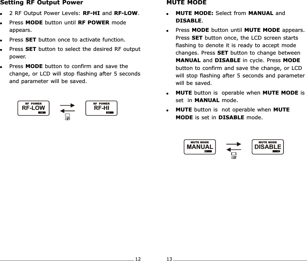 Setting RF Output Power!2 RF Output Power Levels: RF-HI and RF-LOW.!Press MODE button until RF POWER mode appears.!Press SET button once to activate function. !Press SET button to select the desired RF output power.!Press MODE button to confirm and save the change, or LCD will stop flashing after 5 seconds and parameter will be saved. Wideband  Handheld  TransmitterWideband  Handheld  Transmitter12 13MUTE MODE!MUTE MODE: Select from MANUAL and DISABLE.!Press MODE button until MUTE MODE appears.   Press SET button once, the LCD screen starts flashing to denote it is ready to accept mode  changes. Press SET button to change between MANUAL and DISABLE in cycle. Press MODE button to confirm and save the change, or LCD will stop flashing after 5 seconds and parameter will be saved. !MUTE button is  operable when MUTE MODE is set  in MANUAL mode.!MUTE button is  not operable when MUTE MODE is set in DISABLE mode.RF-HI               RF  POWERRF-LOW               RF  POWERDISABLE               MUTE MODEMANUAL               MUTE MODE