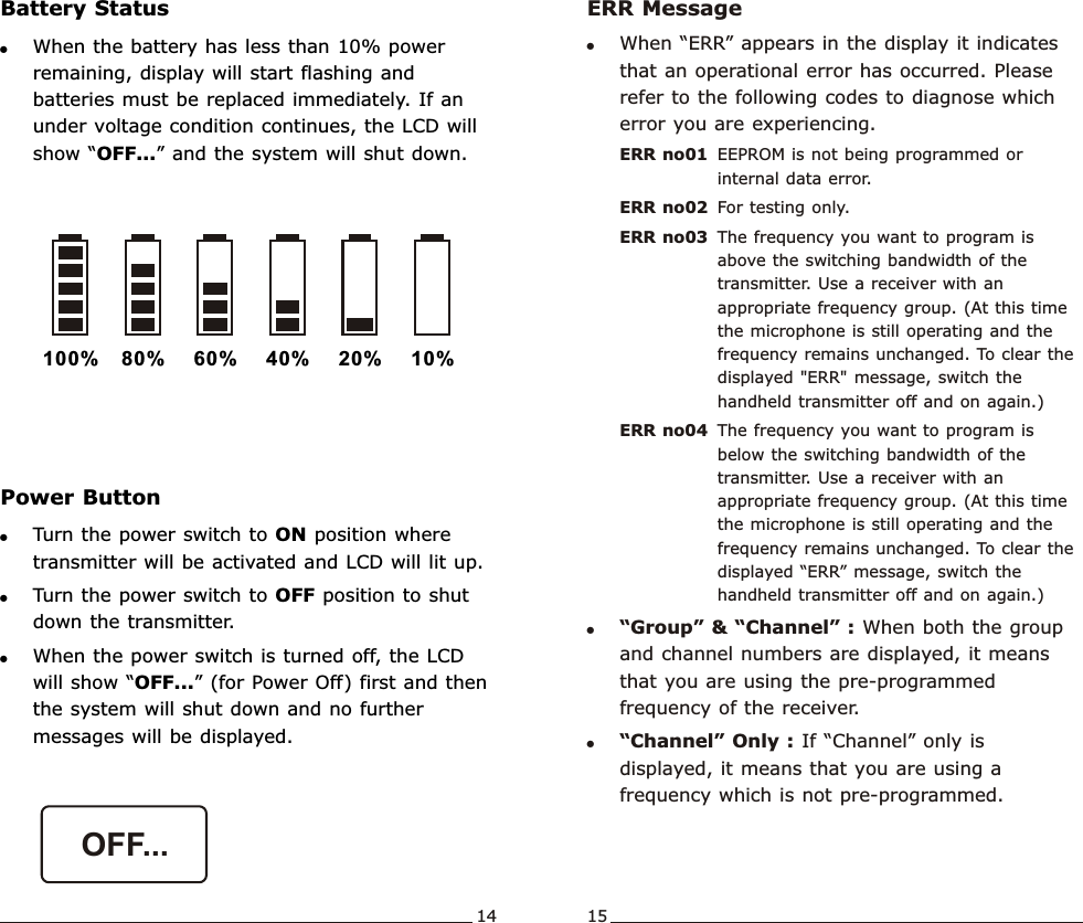 !When the battery has less than 10% power remaining, display will start flashing and batteries must be replaced immediately. If an under voltage condition continues, the LCD will show “OFF...” and the system will shut down.Battery Status100% 80% 60% 40% 20% 10%Wideband  Handheld  TransmitterWideband  Handheld  Transmitter!Turn the power switch to ON position where transmitter will be activated and LCD will lit up.!Turn the power switch to OFF position to shut down the transmitter.!When the power switch is turned off, the LCD will show “OFF...” (for Power Off) first and then the system will shut down and no further messages will be displayed.Power ButtonERR Message !When “ERR” appears in the display it indicates that an operational error has occurred. Please refer to the following codes to diagnose which error you are experiencing.ERR no01 EEPROM is not being programmed or internal data error.ERR no02 For testing only.ERR no03 The frequency you want to program is above the switching bandwidth of the transmitter. Use a receiver with an appropriate frequency group. (At this time the microphone is still operating and the frequency remains unchanged. To clear the displayed &quot;ERR&quot; message, switch the handheld transmitter off and on again.)ERR no04 The frequency you want to program is below the switching bandwidth of the transmitter. Use a receiver with an appropriate frequency group. (At this time the microphone is still operating and the frequency remains unchanged. To clear the displayed “ERR” message, switch the handheld transmitter off and on again.)!“Group” &amp; “Channel” : When both the group and channel numbers are displayed, it means that you are using the pre-programmed frequency of the receiver.!“Channel” Only : If “Channel” only is displayed, it means that you are using a frequency which is not pre-programmed.14 15OFF...             