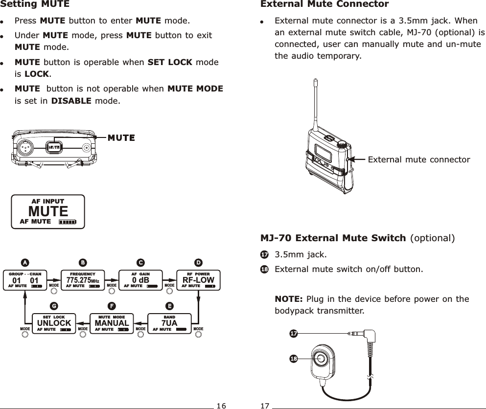 16 17External mute connectorExternal Mute ConnectorMJ-70 External Mute Switch (optional)!External mute connector is a 3.5mm jack. When an external mute switch cable, MJ-70 (optional) is connected, user can manually mute and un-mute the audio temporary. 3.5mm jack. External mute switch on/off button.NOTE: Plug in the device before power on the bodypack transmitter. 1717181817171818MUTE               AF MUTE  AF INPUTWideband  Bodypack  Transmitter Wideband  Bodypack  TransmitterSetting MUTE!Press MUTE button to enter MUTE mode.   !Under MUTE mode, press MUTE button to exit MUTE mode.!MUTE button is operable when SET LOCK mode is LOCK.!MUTE  button is not operable when MUTE MODE is set in DISABLE mode.UNLOCK               SET   LOCK  AF  MUTE   AF  MUTE   AF  MUTE   AF  MUTE  AF  MUTE   AF  MUTE   AF  MUTE01    01               GROUP       CHAN775.275MHz               FREQUENCY0 dB               AF   GAIN7UA               BANDMANUAL               MUTE   MODERF-LOW               RF   POWERMODE MODEMODEMODEMODEMODE MODEFFEEGGAADDBBCC
