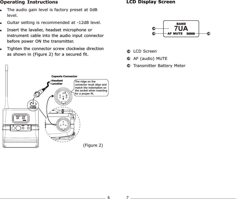 LCD Display ScreenLCD ScreenAF (audio) MUTETransmitter Battery Meter 1414151516166714141515 16167UA               BANDAF MUTEOperating  Instructions(Figure 2)!The audio gain level is factory preset at 0dB level. !Guitar setting is recommended at -12dB level.!!Insert the lavalier, headset microphone or instrument cable into the audio input connector before power ON the transmitter.Tighten the connector screw clockwise direction as shown in (Figure 2) for a secured fit.The ridge on the connector must align and match the indentation on the socket when inserting for a proper fit.Capsule ConnectorHeadsetLavalierWideband  Bodypack  Transmitter Wideband  Bodypack  Transmitter01    01               GROUP      CHANSETMODEON