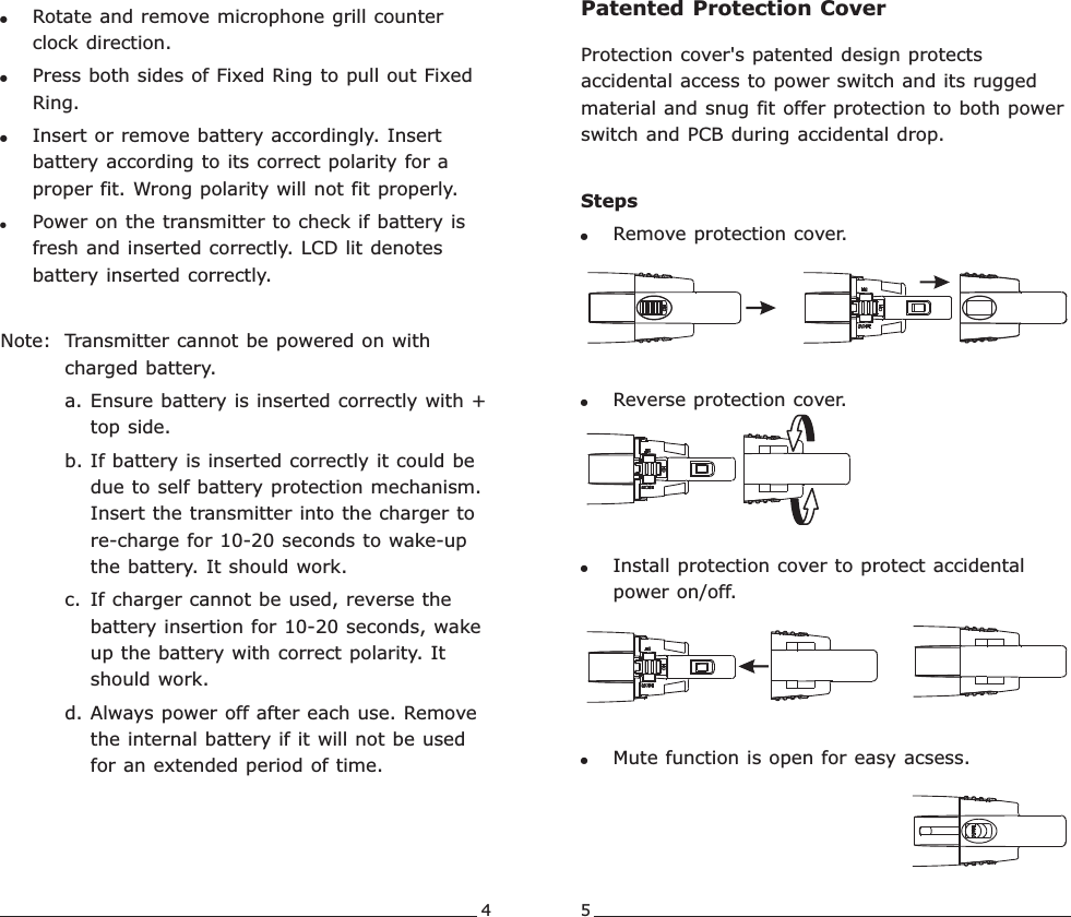 Protection cover&apos;s patented design protects accidental access to power switch and its rugged material and snug fit offer protection to both power switch and PCB during accidental drop.Steps!Remove protection cover.!  Reverse protection cover.!Install protection cover to protect accidental power on/off. !Mute function is open for easy acsess.4 5!Rotate and remove microphone grill counter clock direction.!Press both sides of Fixed Ring to pull out Fixed Ring.!Insert or remove battery accordingly. Insert battery according to its correct polarity for a proper fit. Wrong polarity will not fit properly.!Power on the transmitter to check if battery is fresh and inserted correctly. LCD lit denotes battery inserted correctly.Note: Transmitter cannot be powered on with charged battery. a. Ensure battery is inserted correctly with + top side.b. If battery is inserted correctly it could be due to self battery protection mechanism. Insert the transmitter into the charger to re-charge for 10-20 seconds to wake-up the battery. It should work. c. If charger cannot be used, reverse the battery insertion for 10-20 seconds, wake up the battery with correct polarity. It should work. d. Always power off after each use. Remove the internal battery if it will not be used for an extended period of time.Patented Protection CoverRechargeable Wideband Digital Handheld Transmitter Rechargeable Wideband Digital Handheld Transmitter