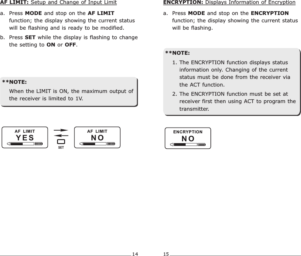 14 15AF LIMIT: Setup and Change of Input Limita. Press MODE and stop on the AF LIMIT function; the display showing the current status will be flashing and is ready to be modified.b. Press SET while the display is flashing to change the setting to ON or OFF.**NOTE:When the LIMIT is ON, the maximum output of the receiver is limited to 1V.YES NOAF  LIMIT AF  LIMITN OENCRYPTIONENCRYPTION: Displays Information of Encryptiona. Press MODE and stop on the ENCRYPTION function; the display showing the current status will be flashing.**NOTE:1. The ENCRYPTION function displays status information only. Changing of the current status must be done from the receiver via the ACT function.2. The ENCRYPTION function must be set at receiver first then using ACT to program the transmitter.Rechargeable Wideband Digital Handheld Transmitter Rechargeable Wideband Digital Handheld Transmitter