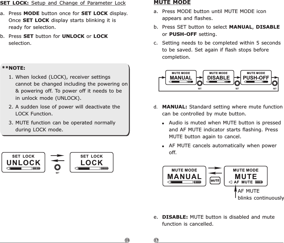 1716MUTE MODEa. Press MODE button until MUTE MODE iconappears and flashes.b. Press SET button to select MANUAL, DISABLEor PUSH-OFF setting.c. Setting needs to be completed within 5 secondsto be saved. Set again if flash stops beforecompletion.!!DISABLE: d. MANUAL: e.Standard setting where mute function can be controlled by mute button.Audio is muted when MUTE button is pressed and AF MUTE indicator starts flashing. Press MUTE button again to cancel. AF MUTE cancels automatically when power off. MUTE button is disabled and mute function is cancelled. DISABLEMANUAL PUSH-OFFMUTE MODEMUTE MODEMUTE MODEMUTE MODEMA NUA LAF  MUTEMUTEMUTE MODEAF MUTE blinks continuouslyRechargeable Digital Wideband Bodypack Transmitter Rechargeable Digital Wideband Bodypack TransmitterUNLOC KSET  LOCKLO CKSET  LOCK**NOTE:1. When locked (LOCK), receiver settingscannot be changed including the powering on&amp; powering off. To power off it needs to bein unlock mode (UNLOCK).2. A sudden lose of power will deactivate theLOCK Function.3. MUTE function can be operated normallyduring LOCK mode.SET  LOCK:  Setup  and  Change  of  Parameter  Locka. Press MODE button once for SET LOCK display.Once SET LOCK display starts blinking it isready for selection.b. Press SET button for UNLOCK or LOCKselection.