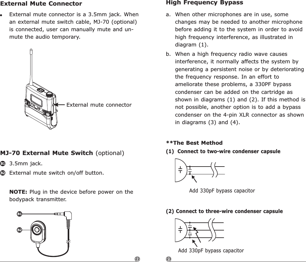 2322High Frequency Bypassa. When other microphones are in use, some changes may be needed to another microphone before adding it to the system in order to avoid high frequency interference, as illustrated in diagram (1).b. When a high frequency radio wave causes interference, it normally affects the system by generating a persistent noise or by deteriorating the frequency response. In an effort to ameliorate these problems, a 330PF bypass condenser can be added on the cartridge as shown in diagrams (1) and (2). If this method is not possible, another option is to add a bypass condenser on the 4-pin XLR connector as shown in diagrams (3) and (4).**The Best Method(1)  Connect to two-wire condenser capsuleAdd 330pF bypass capacitor(2) Connect to three-wire condenser capsuleAdd 330pF bypass capacitorRechargeable Digital Wideband Bodypack Transmitter Rechargeable Digital Wideband Bodypack TransmitterExternal mute connectorExternal Mute ConnectorMJ-70 External Mute Switch (optional)!External mute connector is a 3.5mm jack. When an external mute switch cable, MJ-70 (optional) is connected, user can manually mute and un-mute the audio temporary. 3.5mm jack. External mute switch on/off button.NOTE: Plug in the device before power on the bodypack transmitter. B1B2B1B2