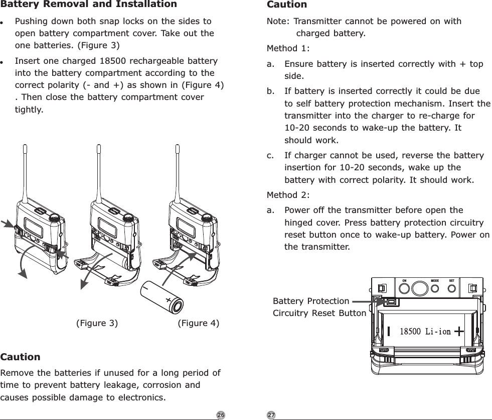 2726CautionNote: Transmitter cannot be powered on with charged battery.Method 1:a. Ensure battery is inserted correctly with + top side.b. If battery is inserted correctly it could be due to self battery protection mechanism. Insert the transmitter into the charger to re-charge for 10-20 seconds to wake-up the battery. It should work.c. If charger cannot be used, reverse the battery insertion for 10-20 seconds, wake up the battery with correct polarity. It should work.Method 2:a. Power off the transmitter before open the hinged cover. Press battery protection circuitry reset button once to wake-up battery. Power on the transmitter. ON MODE SETBattery ProtectionCircuitry Reset ButtonRechargeable Digital Wideband Bodypack Transmitter Rechargeable Digital Wideband Bodypack TransmitterBattery Removal and Installation!Pushing down both snap locks on the sides to open battery compartment cover. Take out the  batteries. (Figure 3)!Insert one charged 18500 rechargeable battery into the battery compartment according to the correct polarity (- and +) as shown in (Figure 4) . Then close the battery compartment cover tightly.oneCautionRemove the batteries if unused for a long period of time to prevent battery leakage, corrosion and causes possible damage to electronics.(Figure 4)(Figure 3)