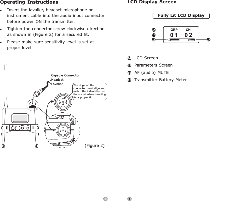 54Operating  Instructions!!!Please make sure sensitivity level is set at proper level.Insert the lavalier, headset microphone or instrument cable into the audio input connector before power ON the transmitter.Tighten the connector screw clockwise direction as shown in (Figure 2) for a secured fit.(Figure 2)The ridge on the connector must align and match the indentation on the socket when inserting for a proper fit.Capsule ConnectorHeadsetLavalierON MODE SETLCD Display ScreenLCD ScreenParameters ScreenAF (audio) MUTE Transmitter Battery Meter1415161714171516Fully Lit LCD Display0 1    0 2GRP         CHRechargeable Digital Wideband Bodypack Transmitter Rechargeable Digital Wideband Bodypack Transmitter