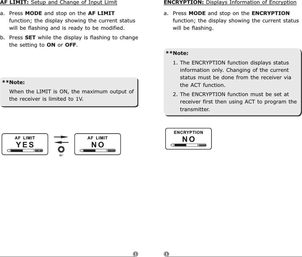1312N OENCRYPTIONENCRYPTION: Displays Information of Encryptiona. Press MODE and stop on the ENCRYPTION function; the display showing the current status will be flashing.**Note:1. The ENCRYPTION function displays status information only. Changing of the current status must be done from the receiver via the ACT function.2. The ENCRYPTION function must be set at receiver first then using ACT to program the transmitter.Rechargeable Digital Wideband Bodypack Transmitter Rechargeable Digital Wideband Bodypack TransmitterYES NOAF  LIMIT AF  LIMITAF LIMIT: Setup and Change of Input Limita. Press MODE and stop on the AF LIMIT function; the display showing the current status will be flashing and is ready to be modified.b. Press SET while the display is flashing to change the setting to ON or OFF.**Note:When the LIMIT is ON, the maximum output of the receiver is limited to 1V.