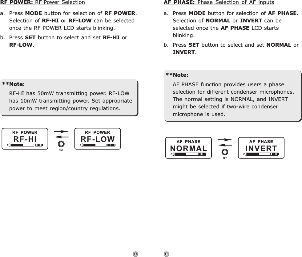 1514AF  PHASEINVERTAF  PHASENORMALAF  PHASE:  Phase  Selection  of  AF  inputsa. Press MODE button for selection of AF PHASE. Selection of NORMAL or INVERT can be selected once the AF PHASE LCD starts blinking. b. Press SET button to select and set NORMAL or INVERT.**Note:AF PHASE function provides users a phase selection for different condenser microphones. The normal setting is NORMAL, and INVERT might be selected if two-wire condenser microphone is used.   Rechargeable Digital Wideband Bodypack Transmitter Rechargeable Digital Wideband Bodypack TransmitterRF-HIRF  POWERRF-LOWRF  POWERRF POWER: RF Power Selectiona. Press MODE button for selection of RF POWER. Selection of RF-HI or RF-LOW can be selected once the RF POWER LCD starts blinking. b. Press SET button to select and set RF-HI or RF-LOW.**Note:RF-HI has 50mW transmitting power. RF-LOW has 10mW transmitting power. Set appropriate power to meet region/country regulations.